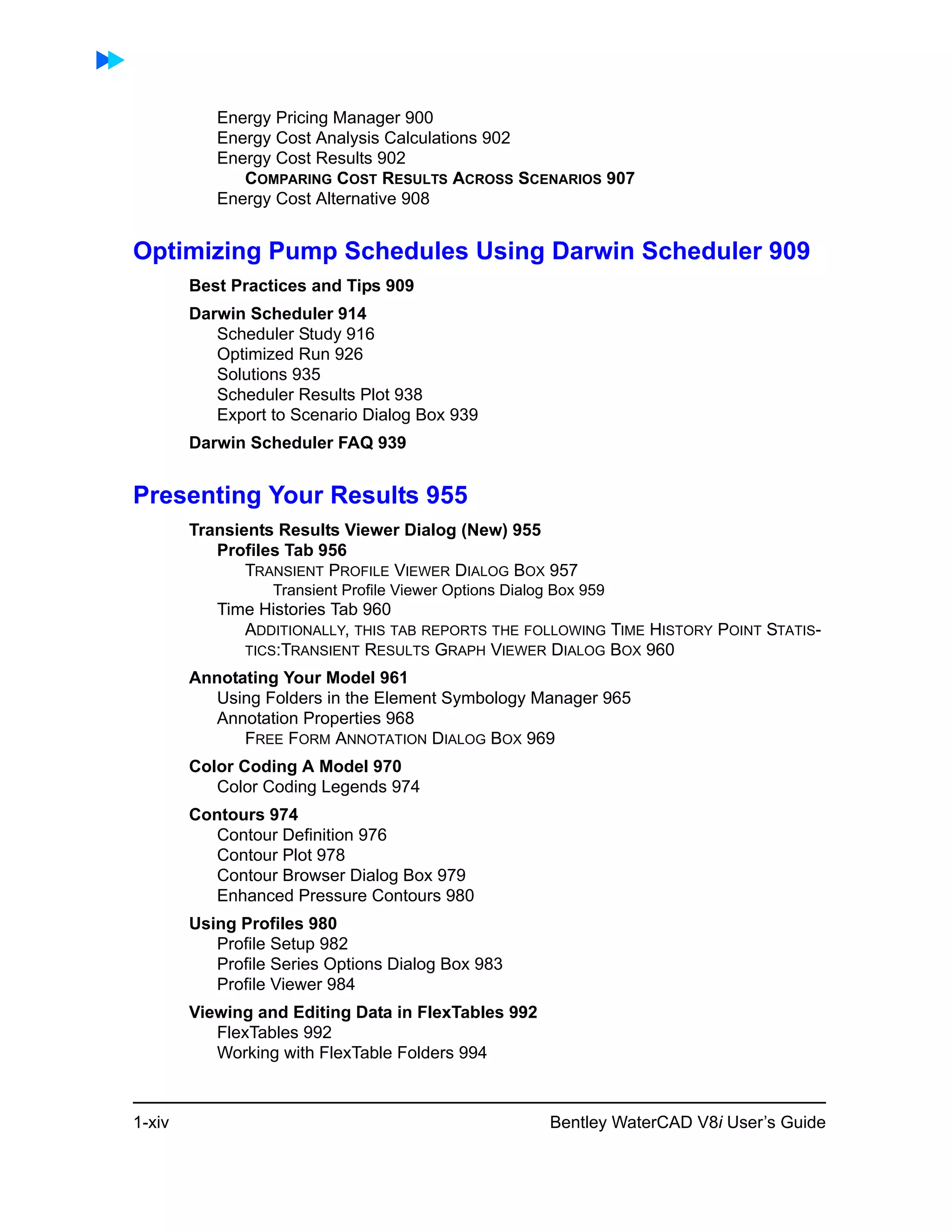 1-xiv Bentley WaterCAD V8i User’s Guide
Energy Pricing Manager 900
Energy Cost Analysis Calculations 902
Energy Cost Results 902
COMPARING COST RESULTS ACROSS SCENARIOS 907
Energy Cost Alternative 908
Optimizing Pump Schedules Using Darwin Scheduler 909
Best Practices and Tips 909
Darwin Scheduler 914
Scheduler Study 916
Optimized Run 926
Solutions 935
Scheduler Results Plot 938
Export to Scenario Dialog Box 939
Darwin Scheduler FAQ 939
Presenting Your Results 955
Transients Results Viewer Dialog (New) 955
Profiles Tab 956
TRANSIENT PROFILE VIEWER DIALOG BOX 957
Transient Profile Viewer Options Dialog Box 959
Time Histories Tab 960
ADDITIONALLY, THIS TAB REPORTS THE FOLLOWING TIME HISTORY POINT STATIS-
TICS:TRANSIENT RESULTS GRAPH VIEWER DIALOG BOX 960
Annotating Your Model 961
Using Folders in the Element Symbology Manager 965
Annotation Properties 968
FREE FORM ANNOTATION DIALOG BOX 969
Color Coding A Model 970
Color Coding Legends 974
Contours 974
Contour Definition 976
Contour Plot 978
Contour Browser Dialog Box 979
Enhanced Pressure Contours 980
Using Profiles 980
Profile Setup 982
Profile Series Options Dialog Box 983
Profile Viewer 984
Viewing and Editing Data in FlexTables 992
FlexTables 992
Working with FlexTable Folders 994
 