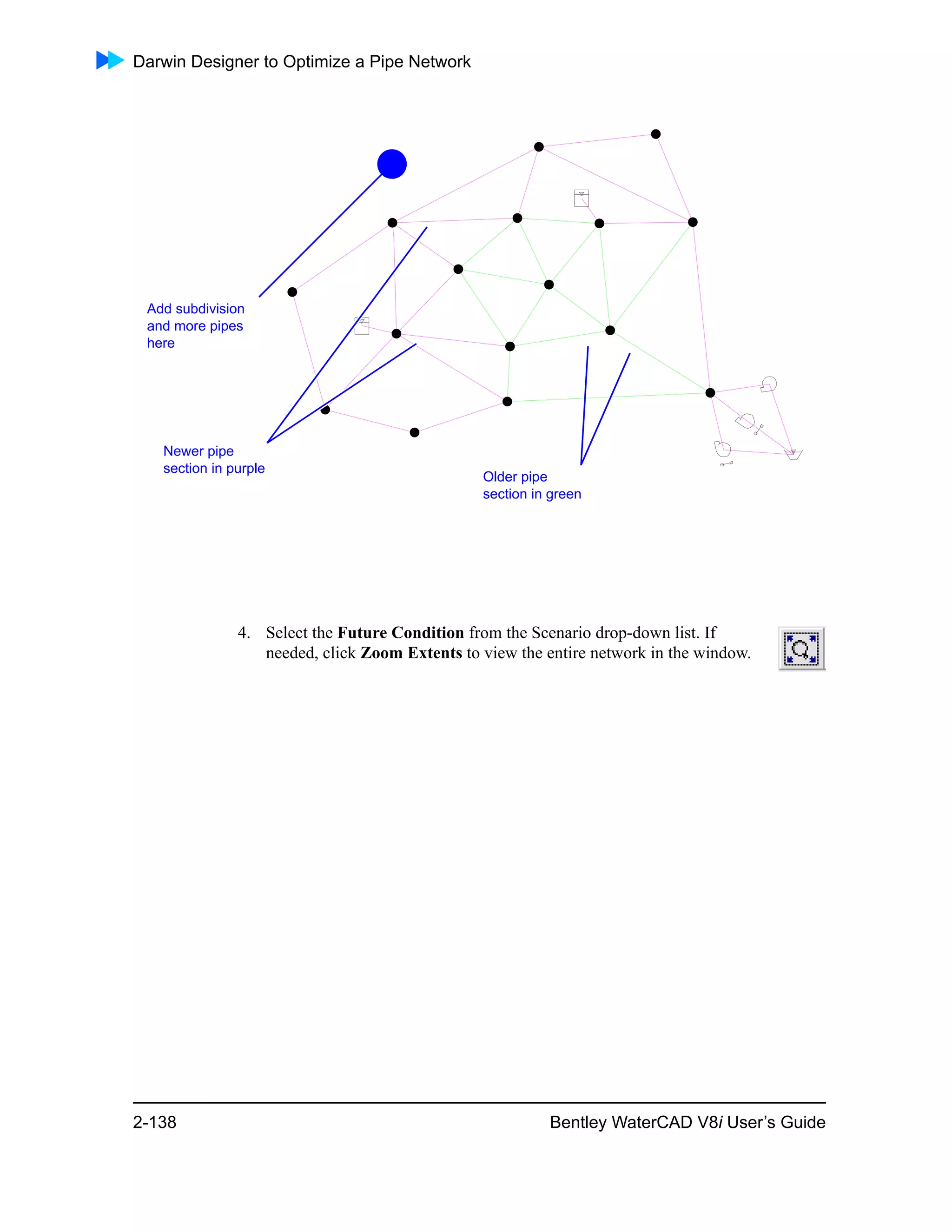 Darwin Designer to Optimize a Pipe Network
2-138 Bentley WaterCAD V8i User’s Guide
4. Select the Future Condition from the Scenario drop-down list. If
needed, click Zoom Extents to view the entire network in the window.
Older pipe
section in green
Newer pipe
section in purple
Add subdivision
and more pipes
here
 