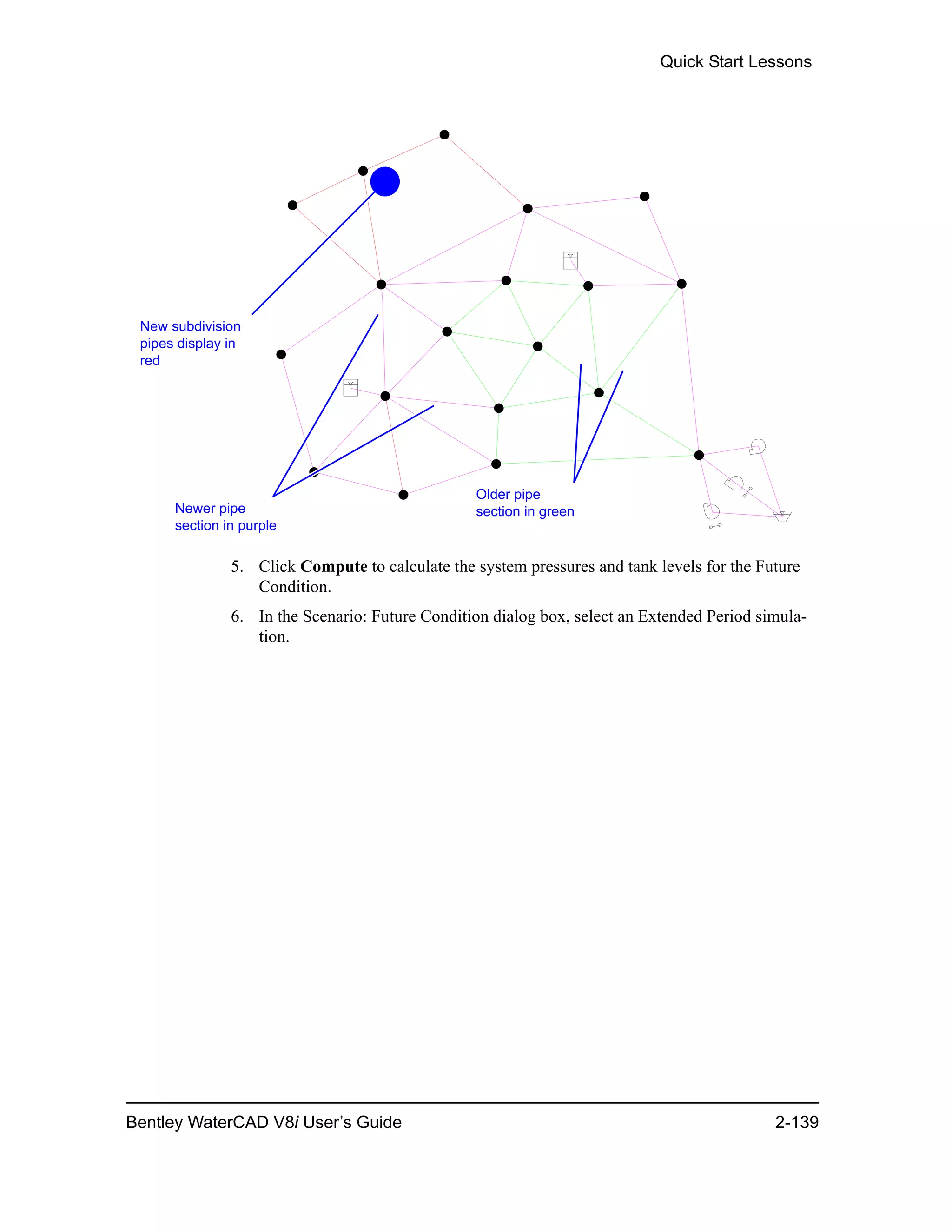 Quick Start Lessons
Bentley WaterCAD V8i User’s Guide 2-139
5. Click Compute to calculate the system pressures and tank levels for the Future
Condition.
6. In the Scenario: Future Condition dialog box, select an Extended Period simula-
tion.
Older pipe
section in greenNewer pipe
section in purple
New subdivision
pipes display in
red
 