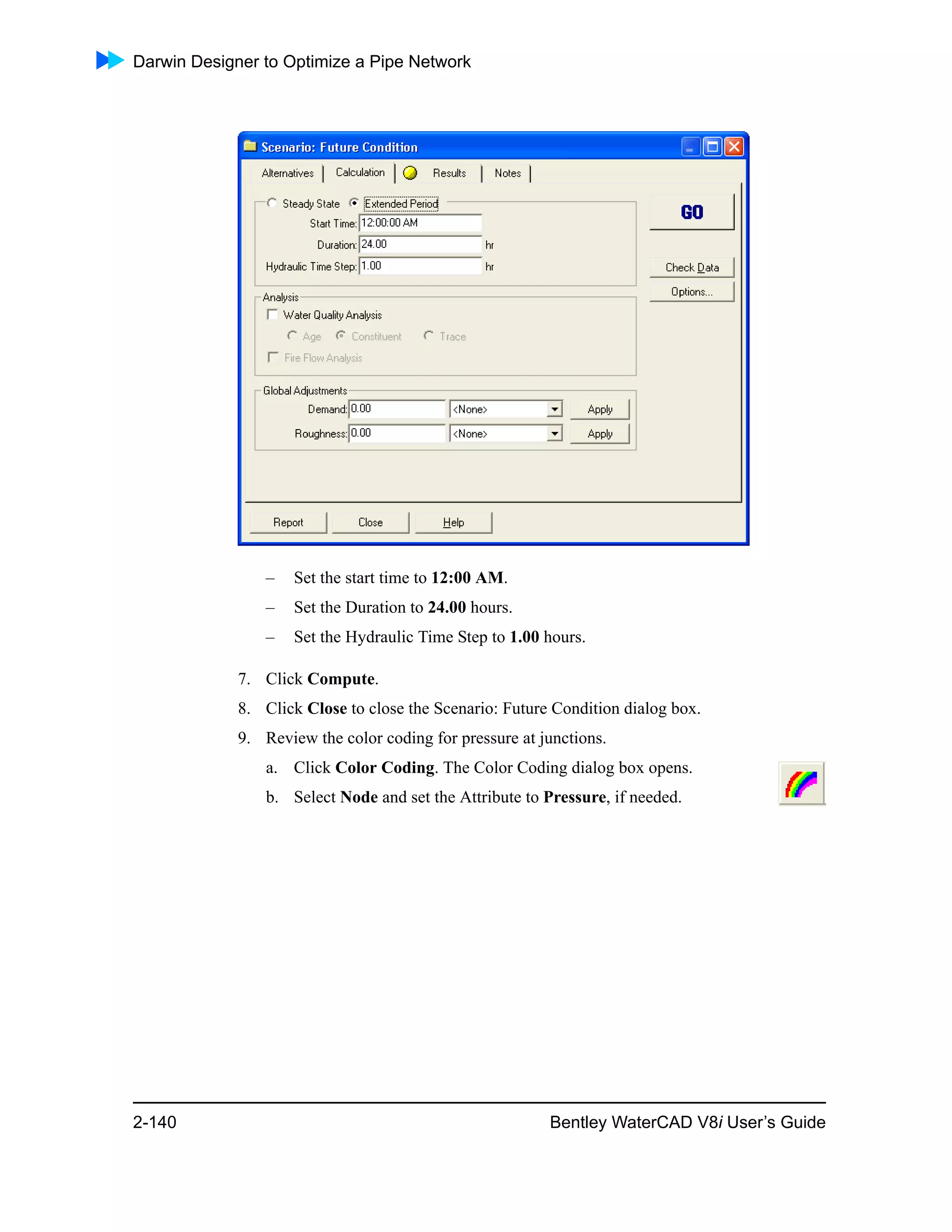 Darwin Designer to Optimize a Pipe Network
2-140 Bentley WaterCAD V8i User’s Guide
– Set the start time to 12:00 AM.
– Set the Duration to 24.00 hours.
– Set the Hydraulic Time Step to 1.00 hours.
7. Click Compute.
8. Click Close to close the Scenario: Future Condition dialog box.
9. Review the color coding for pressure at junctions.
a. Click Color Coding. The Color Coding dialog box opens.
b. Select Node and set the Attribute to Pressure, if needed.
 
