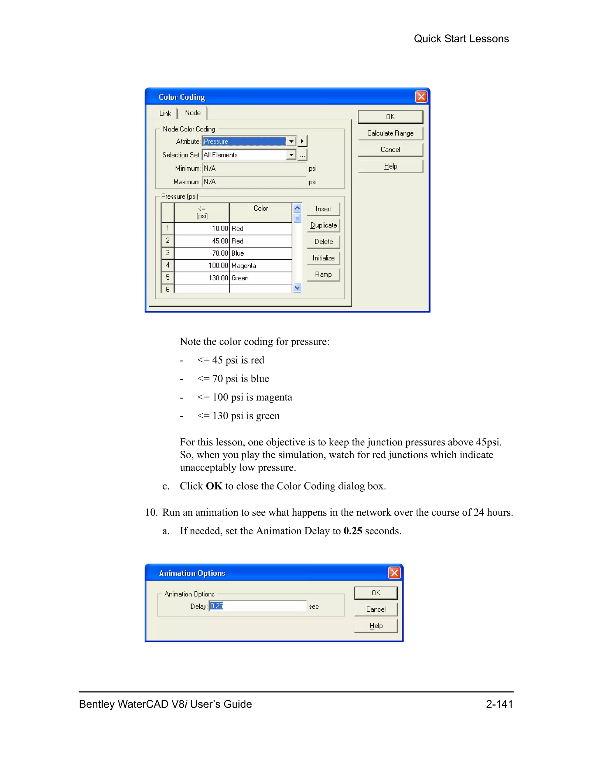 Quick Start Lessons
Bentley WaterCAD V8i User’s Guide 2-141
Note the color coding for pressure:
- <= 45 psi is red
- <= 70 psi is blue
- <= 100 psi is magenta
- <= 130 psi is green
For this lesson, one objective is to keep the junction pressures above 45psi.
So, when you play the simulation, watch for red junctions which indicate
unacceptably low pressure.
c. Click OK to close the Color Coding dialog box.
10. Run an animation to see what happens in the network over the course of 24 hours.
a. If needed, set the Animation Delay to 0.25 seconds.
 