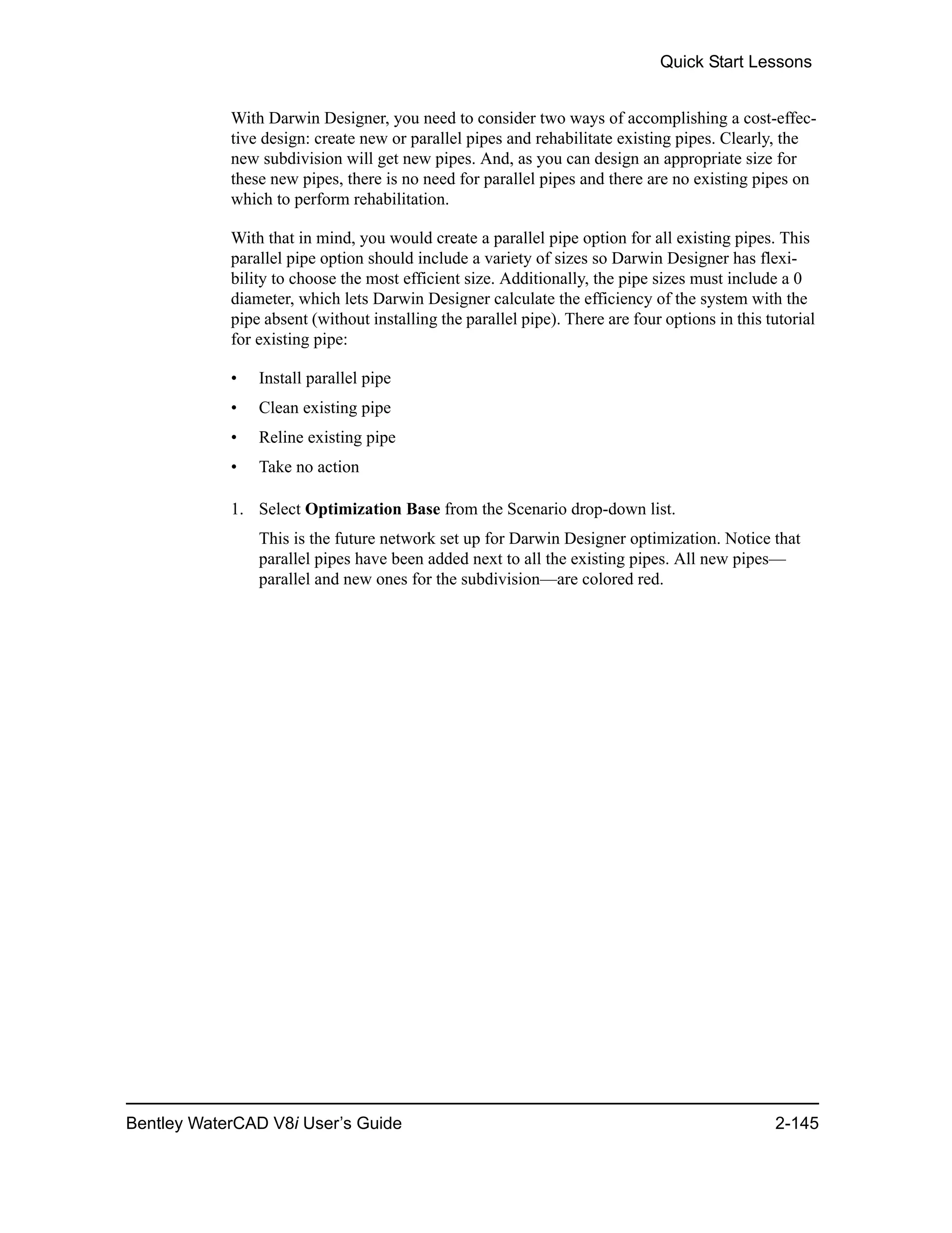 Quick Start Lessons
Bentley WaterCAD V8i User’s Guide 2-145
With Darwin Designer, you need to consider two ways of accomplishing a cost-effec-
tive design: create new or parallel pipes and rehabilitate existing pipes. Clearly, the
new subdivision will get new pipes. And, as you can design an appropriate size for
these new pipes, there is no need for parallel pipes and there are no existing pipes on
which to perform rehabilitation.
With that in mind, you would create a parallel pipe option for all existing pipes. This
parallel pipe option should include a variety of sizes so Darwin Designer has flexi-
bility to choose the most efficient size. Additionally, the pipe sizes must include a 0
diameter, which lets Darwin Designer calculate the efficiency of the system with the
pipe absent (without installing the parallel pipe). There are four options in this tutorial
for existing pipe:
• Install parallel pipe
• Clean existing pipe
• Reline existing pipe
• Take no action
1. Select Optimization Base from the Scenario drop-down list.
This is the future network set up for Darwin Designer optimization. Notice that
parallel pipes have been added next to all the existing pipes. All new pipes—
parallel and new ones for the subdivision—are colored red.
 
