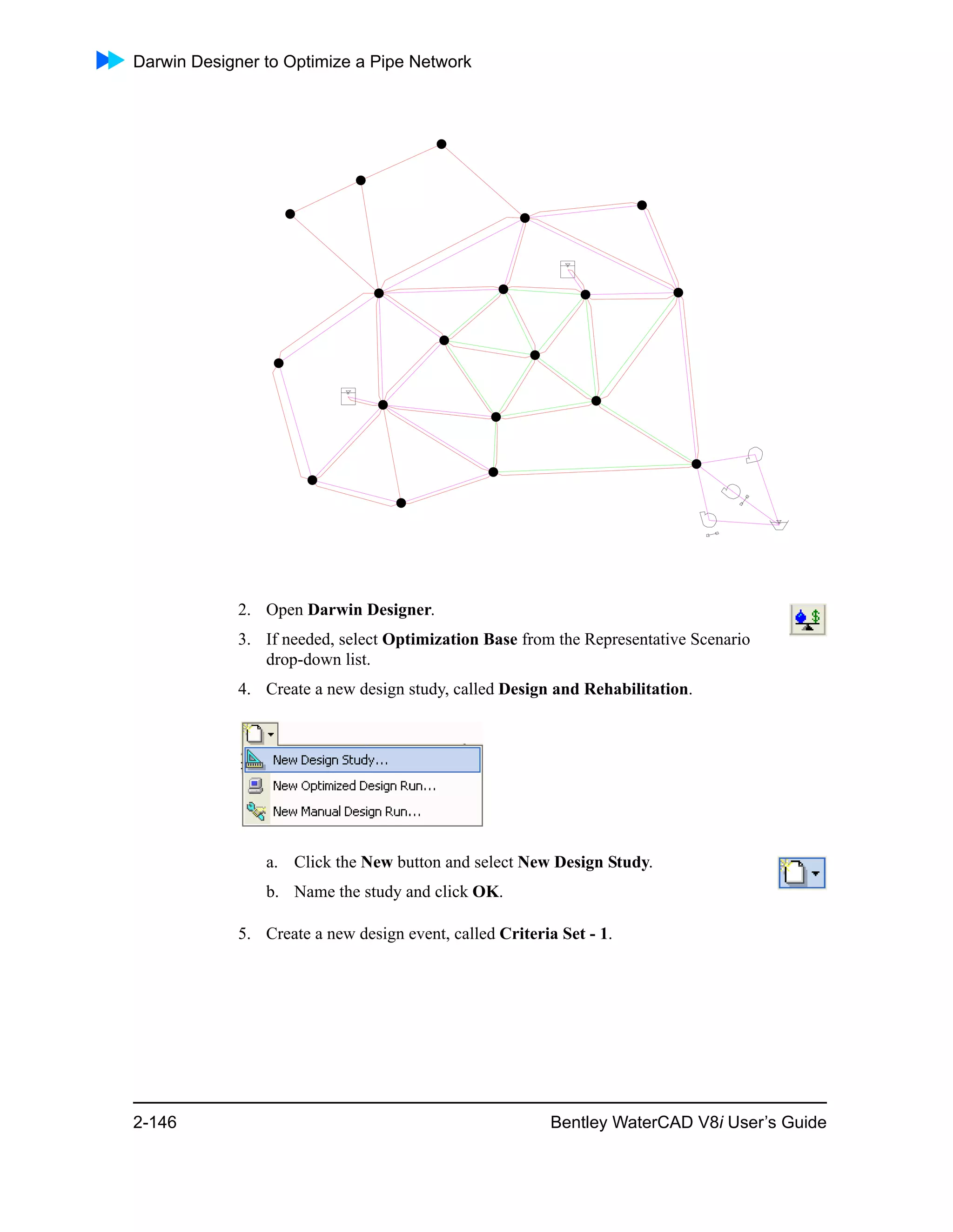 Darwin Designer to Optimize a Pipe Network
2-146 Bentley WaterCAD V8i User’s Guide
2. Open Darwin Designer.
3. If needed, select Optimization Base from the Representative Scenario
drop-down list.
4. Create a new design study, called Design and Rehabilitation.
a. Click the New button and select New Design Study.
b. Name the study and click OK.
5. Create a new design event, called Criteria Set - 1.
 