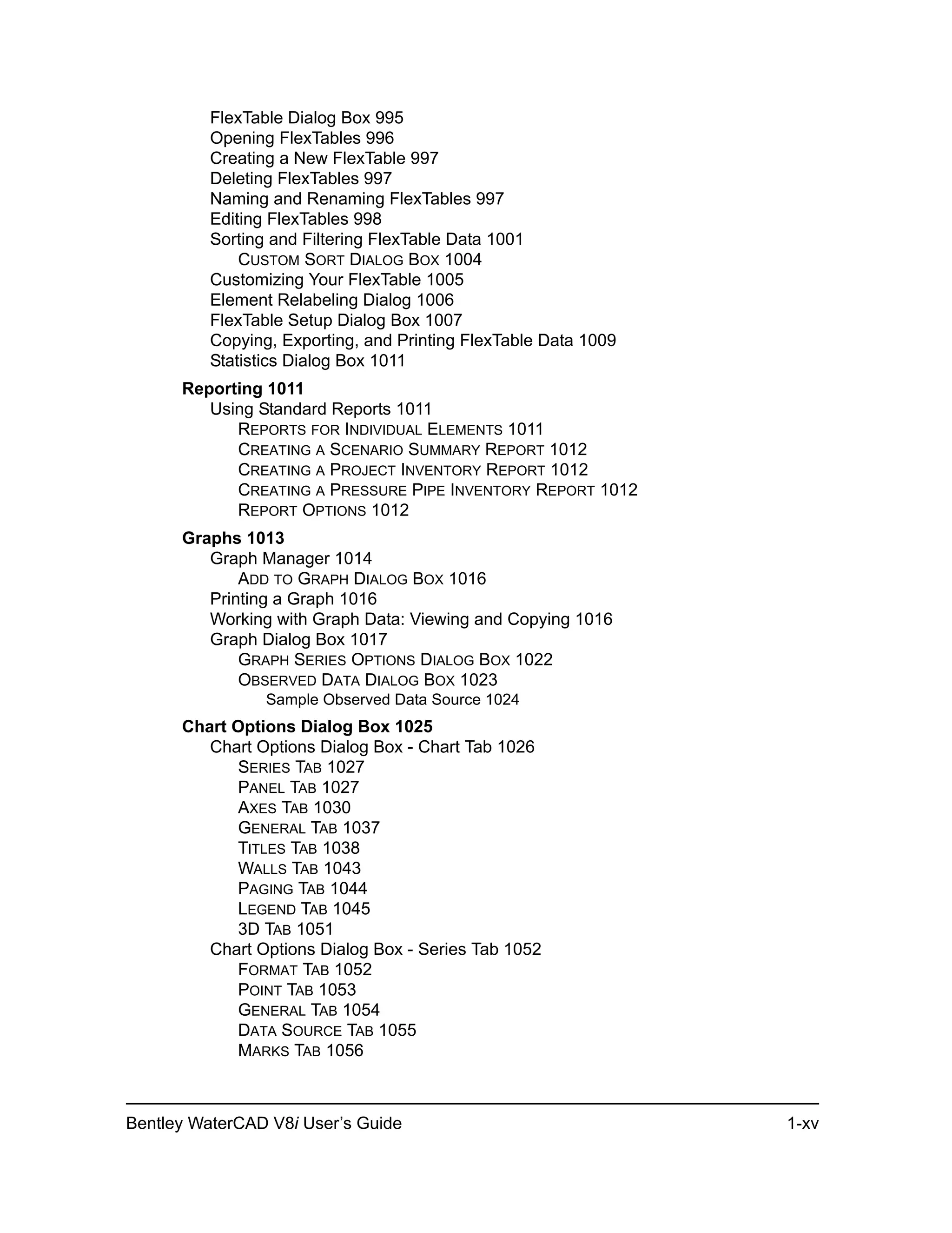 Bentley WaterCAD V8i User’s Guide 1-xv
FlexTable Dialog Box 995
Opening FlexTables 996
Creating a New FlexTable 997
Deleting FlexTables 997
Naming and Renaming FlexTables 997
Editing FlexTables 998
Sorting and Filtering FlexTable Data 1001
CUSTOM SORT DIALOG BOX 1004
Customizing Your FlexTable 1005
Element Relabeling Dialog 1006
FlexTable Setup Dialog Box 1007
Copying, Exporting, and Printing FlexTable Data 1009
Statistics Dialog Box 1011
Reporting 1011
Using Standard Reports 1011
REPORTS FOR INDIVIDUAL ELEMENTS 1011
CREATING A SCENARIO SUMMARY REPORT 1012
CREATING A PROJECT INVENTORY REPORT 1012
CREATING A PRESSURE PIPE INVENTORY REPORT 1012
REPORT OPTIONS 1012
Graphs 1013
Graph Manager 1014
ADD TO GRAPH DIALOG BOX 1016
Printing a Graph 1016
Working with Graph Data: Viewing and Copying 1016
Graph Dialog Box 1017
GRAPH SERIES OPTIONS DIALOG BOX 1022
OBSERVED DATA DIALOG BOX 1023
Sample Observed Data Source 1024
Chart Options Dialog Box 1025
Chart Options Dialog Box - Chart Tab 1026
SERIES TAB 1027
PANEL TAB 1027
AXES TAB 1030
GENERAL TAB 1037
TITLES TAB 1038
WALLS TAB 1043
PAGING TAB 1044
LEGEND TAB 1045
3D TAB 1051
Chart Options Dialog Box - Series Tab 1052
FORMAT TAB 1052
POINT TAB 1053
GENERAL TAB 1054
DATA SOURCE TAB 1055
MARKS TAB 1056
 