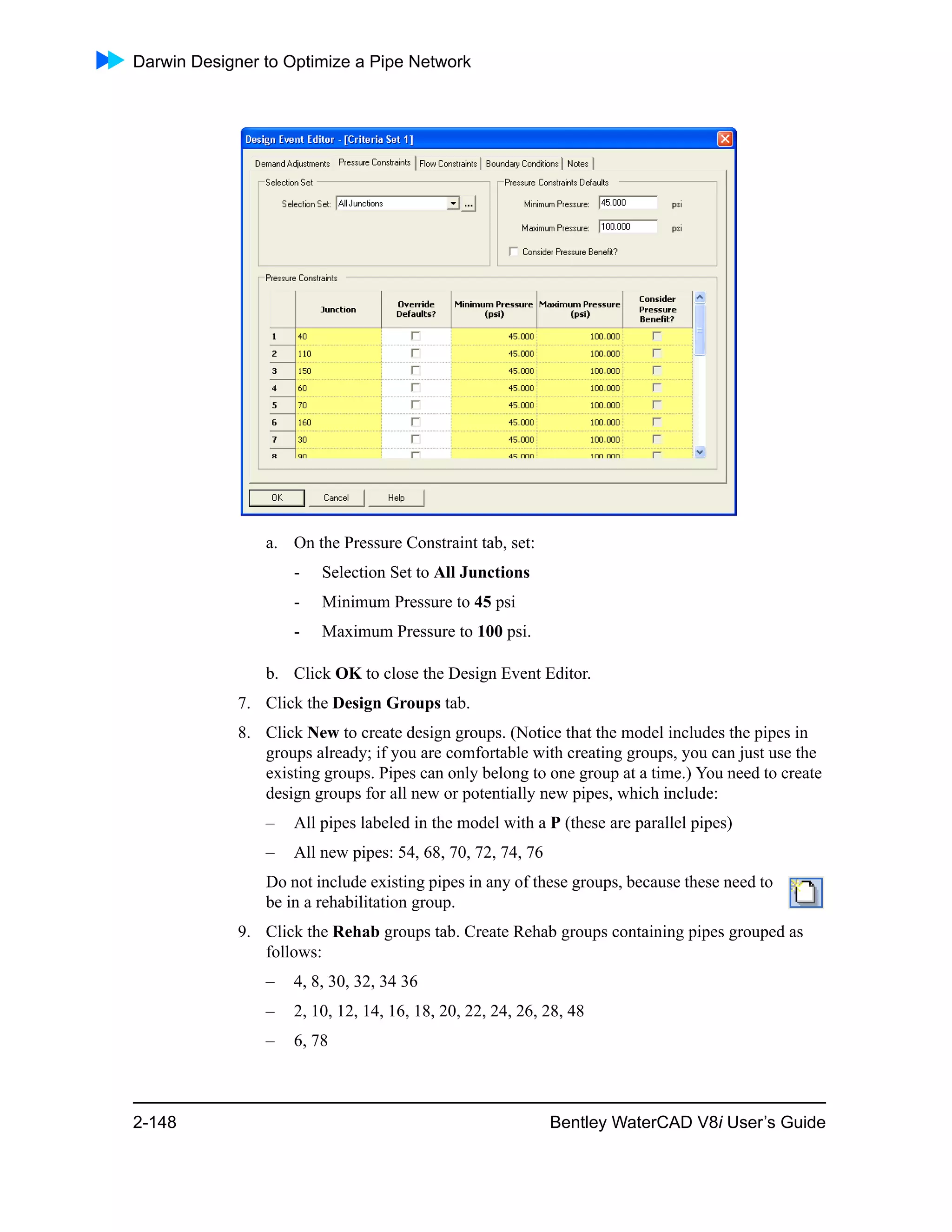 Darwin Designer to Optimize a Pipe Network
2-148 Bentley WaterCAD V8i User’s Guide
a. On the Pressure Constraint tab, set:
- Selection Set to All Junctions
- Minimum Pressure to 45 psi
- Maximum Pressure to 100 psi.
b. Click OK to close the Design Event Editor.
7. Click the Design Groups tab.
8. Click New to create design groups. (Notice that the model includes the pipes in
groups already; if you are comfortable with creating groups, you can just use the
existing groups. Pipes can only belong to one group at a time.) You need to create
design groups for all new or potentially new pipes, which include:
– All pipes labeled in the model with a P (these are parallel pipes)
– All new pipes: 54, 68, 70, 72, 74, 76
Do not include existing pipes in any of these groups, because these need to
be in a rehabilitation group.
9. Click the Rehab groups tab. Create Rehab groups containing pipes grouped as
follows:
– 4, 8, 30, 32, 34 36
– 2, 10, 12, 14, 16, 18, 20, 22, 24, 26, 28, 48
– 6, 78
 