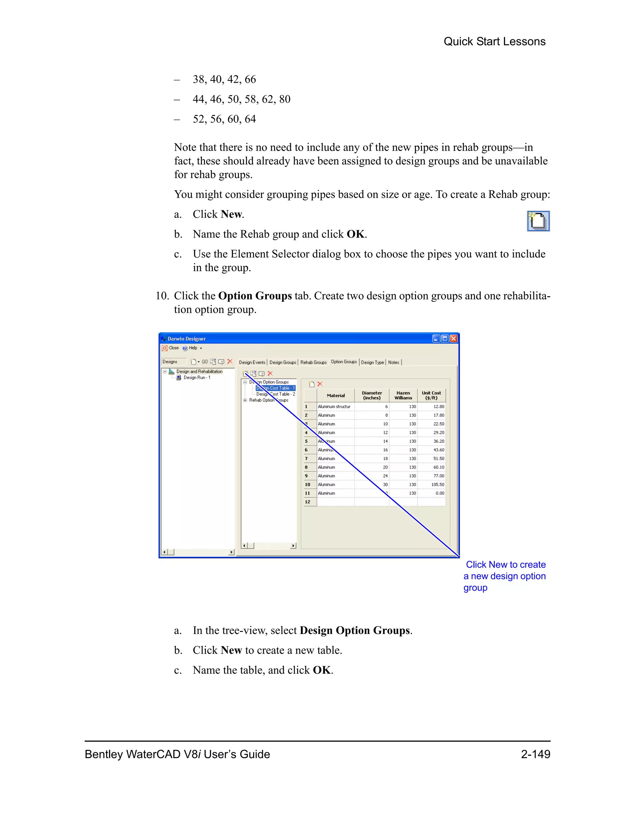 Quick Start Lessons
Bentley WaterCAD V8i User’s Guide 2-149
– 38, 40, 42, 66
– 44, 46, 50, 58, 62, 80
– 52, 56, 60, 64
Note that there is no need to include any of the new pipes in rehab groups—in
fact, these should already have been assigned to design groups and be unavailable
for rehab groups.
You might consider grouping pipes based on size or age. To create a Rehab group:
a. Click New.
b. Name the Rehab group and click OK.
c. Use the Element Selector dialog box to choose the pipes you want to include
in the group.
10. Click the Option Groups tab. Create two design option groups and one rehabilita-
tion option group.
a. In the tree-view, select Design Option Groups.
b. Click New to create a new table.
c. Name the table, and click OK.
Click New to create
a new design option
group
 
