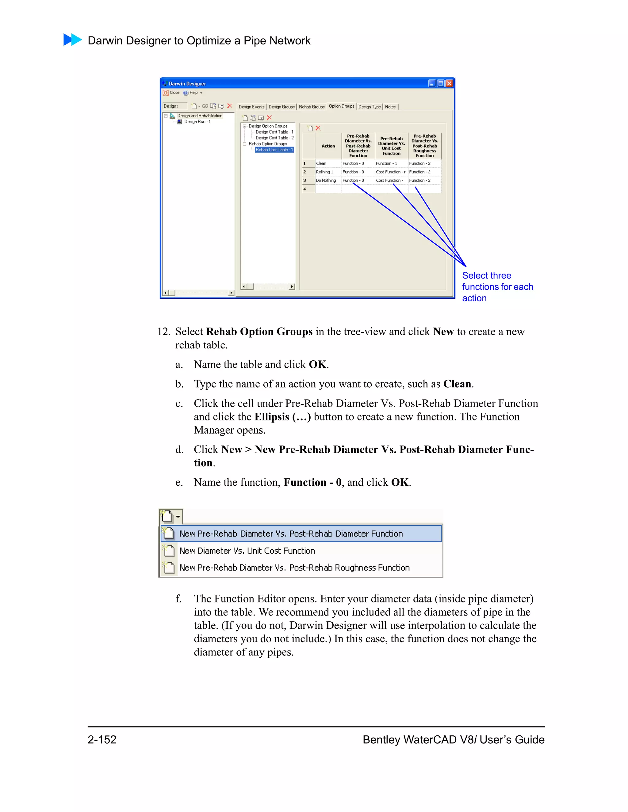 Darwin Designer to Optimize a Pipe Network
2-152 Bentley WaterCAD V8i User’s Guide
12. Select Rehab Option Groups in the tree-view and click New to create a new
rehab table.
a. Name the table and click OK.
b. Type the name of an action you want to create, such as Clean.
c. Click the cell under Pre-Rehab Diameter Vs. Post-Rehab Diameter Function
and click the Ellipsis (…) button to create a new function. The Function
Manager opens.
d. Click New > New Pre-Rehab Diameter Vs. Post-Rehab Diameter Func-
tion.
e. Name the function, Function - 0, and click OK.
f. The Function Editor opens. Enter your diameter data (inside pipe diameter)
into the table. We recommend you included all the diameters of pipe in the
table. (If you do not, Darwin Designer will use interpolation to calculate the
diameters you do not include.) In this case, the function does not change the
diameter of any pipes.
Select three
functions for each
action
 
