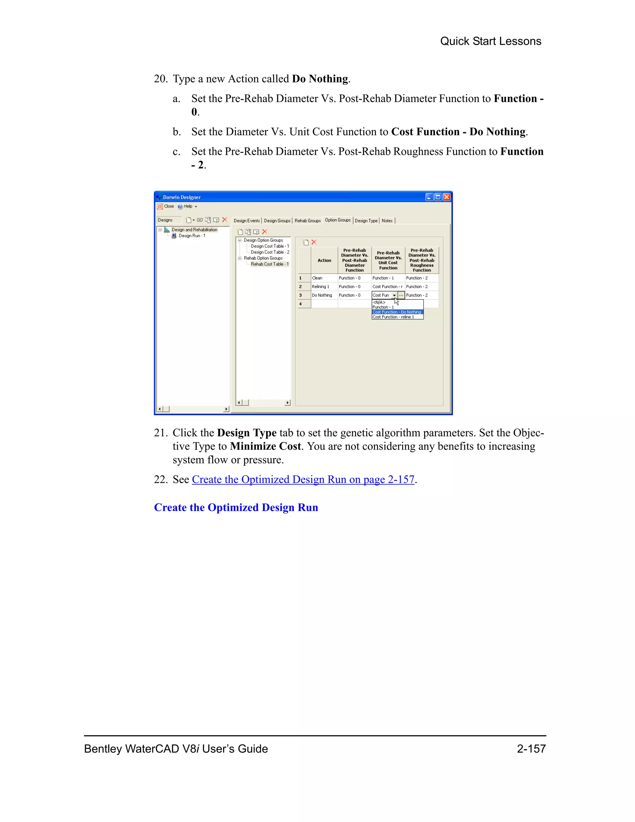 Quick Start Lessons
Bentley WaterCAD V8i User’s Guide 2-157
20. Type a new Action called Do Nothing.
a. Set the Pre-Rehab Diameter Vs. Post-Rehab Diameter Function to Function -
0.
b. Set the Diameter Vs. Unit Cost Function to Cost Function - Do Nothing.
c. Set the Pre-Rehab Diameter Vs. Post-Rehab Roughness Function to Function
- 2.
21. Click the Design Type tab to set the genetic algorithm parameters. Set the Objec-
tive Type to Minimize Cost. You are not considering any benefits to increasing
system flow or pressure.
22. See Create the Optimized Design Run on page 2-157.
Create the Optimized Design Run
 