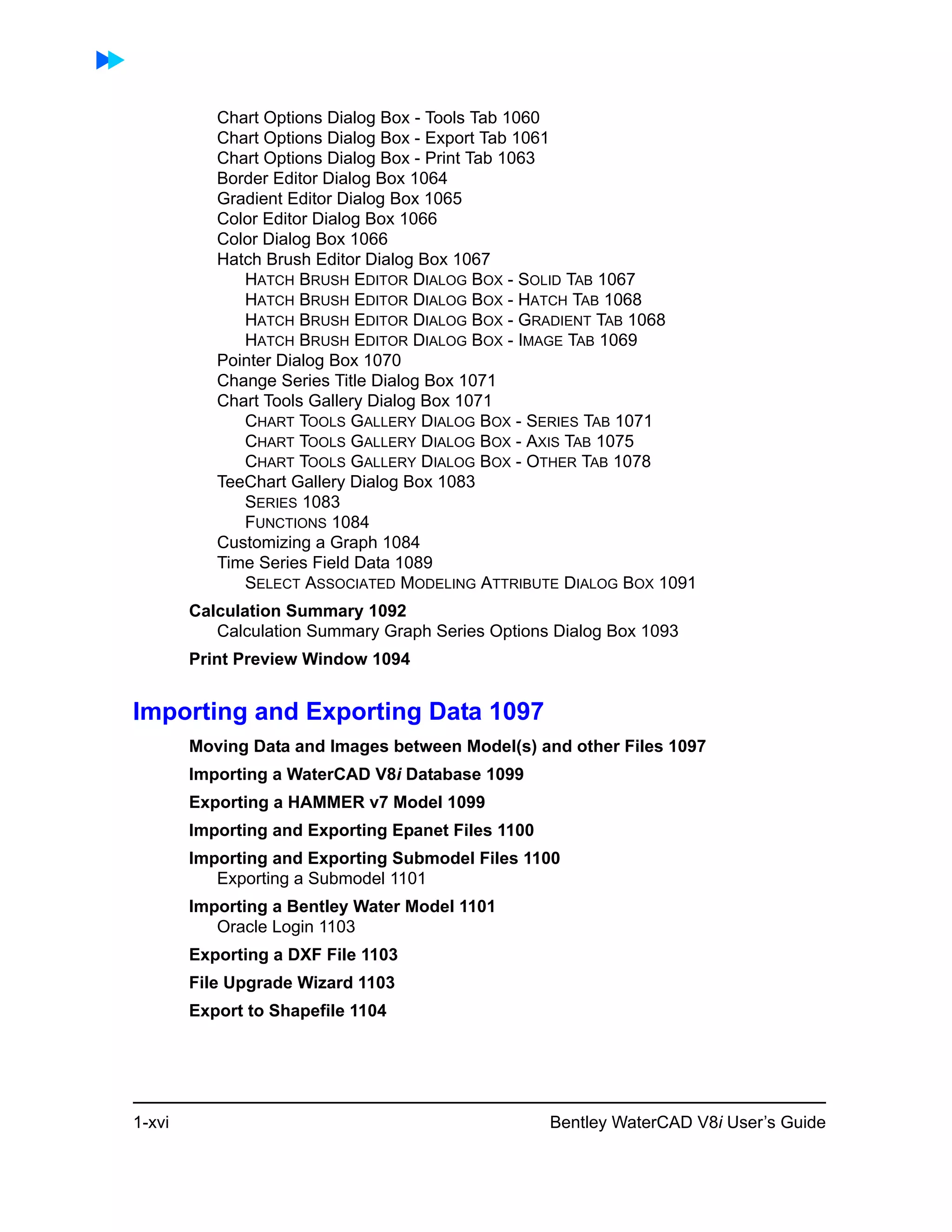 1-xvi Bentley WaterCAD V8i User’s Guide
Chart Options Dialog Box - Tools Tab 1060
Chart Options Dialog Box - Export Tab 1061
Chart Options Dialog Box - Print Tab 1063
Border Editor Dialog Box 1064
Gradient Editor Dialog Box 1065
Color Editor Dialog Box 1066
Color Dialog Box 1066
Hatch Brush Editor Dialog Box 1067
HATCH BRUSH EDITOR DIALOG BOX - SOLID TAB 1067
HATCH BRUSH EDITOR DIALOG BOX - HATCH TAB 1068
HATCH BRUSH EDITOR DIALOG BOX - GRADIENT TAB 1068
HATCH BRUSH EDITOR DIALOG BOX - IMAGE TAB 1069
Pointer Dialog Box 1070
Change Series Title Dialog Box 1071
Chart Tools Gallery Dialog Box 1071
CHART TOOLS GALLERY DIALOG BOX - SERIES TAB 1071
CHART TOOLS GALLERY DIALOG BOX - AXIS TAB 1075
CHART TOOLS GALLERY DIALOG BOX - OTHER TAB 1078
TeeChart Gallery Dialog Box 1083
SERIES 1083
FUNCTIONS 1084
Customizing a Graph 1084
Time Series Field Data 1089
SELECT ASSOCIATED MODELING ATTRIBUTE DIALOG BOX 1091
Calculation Summary 1092
Calculation Summary Graph Series Options Dialog Box 1093
Print Preview Window 1094
Importing and Exporting Data 1097
Moving Data and Images between Model(s) and other Files 1097
Importing a WaterCAD V8i Database 1099
Exporting a HAMMER v7 Model 1099
Importing and Exporting Epanet Files 1100
Importing and Exporting Submodel Files 1100
Exporting a Submodel 1101
Importing a Bentley Water Model 1101
Oracle Login 1103
Exporting a DXF File 1103
File Upgrade Wizard 1103
Export to Shapefile 1104
 