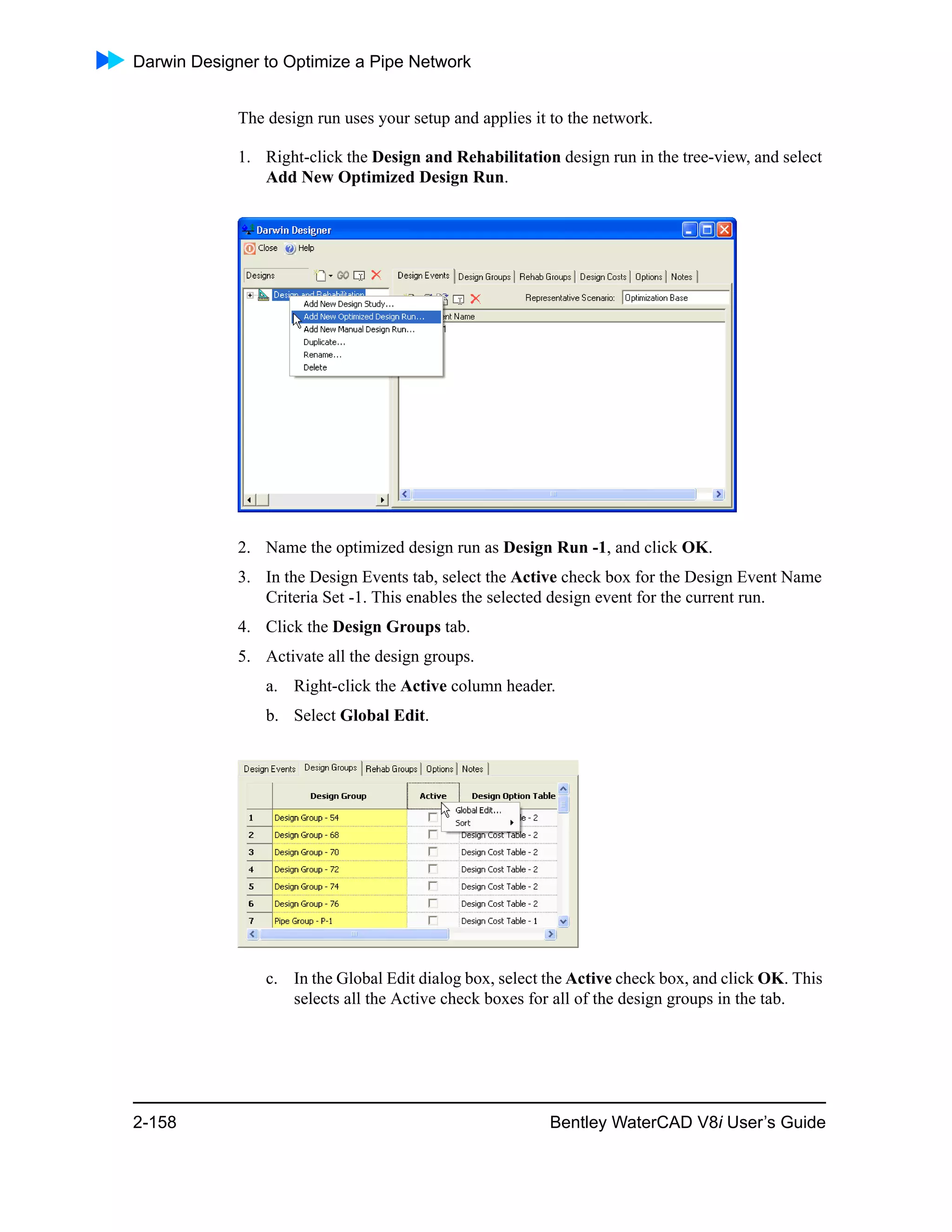 Darwin Designer to Optimize a Pipe Network
2-158 Bentley WaterCAD V8i User’s Guide
The design run uses your setup and applies it to the network.
1. Right-click the Design and Rehabilitation design run in the tree-view, and select
Add New Optimized Design Run.
2. Name the optimized design run as Design Run -1, and click OK.
3. In the Design Events tab, select the Active check box for the Design Event Name
Criteria Set -1. This enables the selected design event for the current run.
4. Click the Design Groups tab.
5. Activate all the design groups.
a. Right-click the Active column header.
b. Select Global Edit.
c. In the Global Edit dialog box, select the Active check box, and click OK. This
selects all the Active check boxes for all of the design groups in the tab.
 