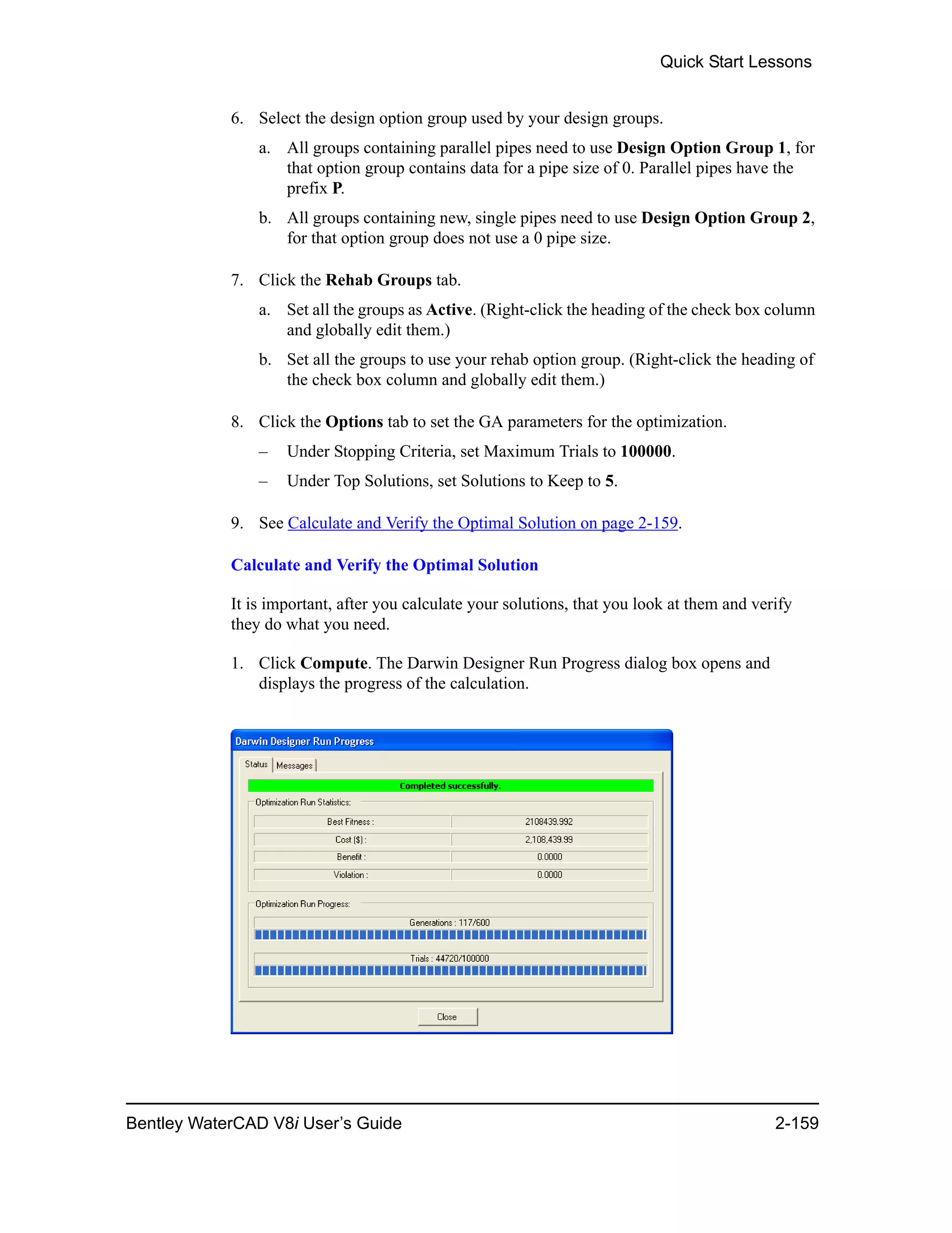 Quick Start Lessons
Bentley WaterCAD V8i User’s Guide 2-159
6. Select the design option group used by your design groups.
a. All groups containing parallel pipes need to use Design Option Group 1, for
that option group contains data for a pipe size of 0. Parallel pipes have the
prefix P.
b. All groups containing new, single pipes need to use Design Option Group 2,
for that option group does not use a 0 pipe size.
7. Click the Rehab Groups tab.
a. Set all the groups as Active. (Right-click the heading of the check box column
and globally edit them.)
b. Set all the groups to use your rehab option group. (Right-click the heading of
the check box column and globally edit them.)
8. Click the Options tab to set the GA parameters for the optimization.
– Under Stopping Criteria, set Maximum Trials to 100000.
– Under Top Solutions, set Solutions to Keep to 5.
9. See Calculate and Verify the Optimal Solution on page 2-159.
Calculate and Verify the Optimal Solution
It is important, after you calculate your solutions, that you look at them and verify
they do what you need.
1. Click Compute. The Darwin Designer Run Progress dialog box opens and
displays the progress of the calculation.
 