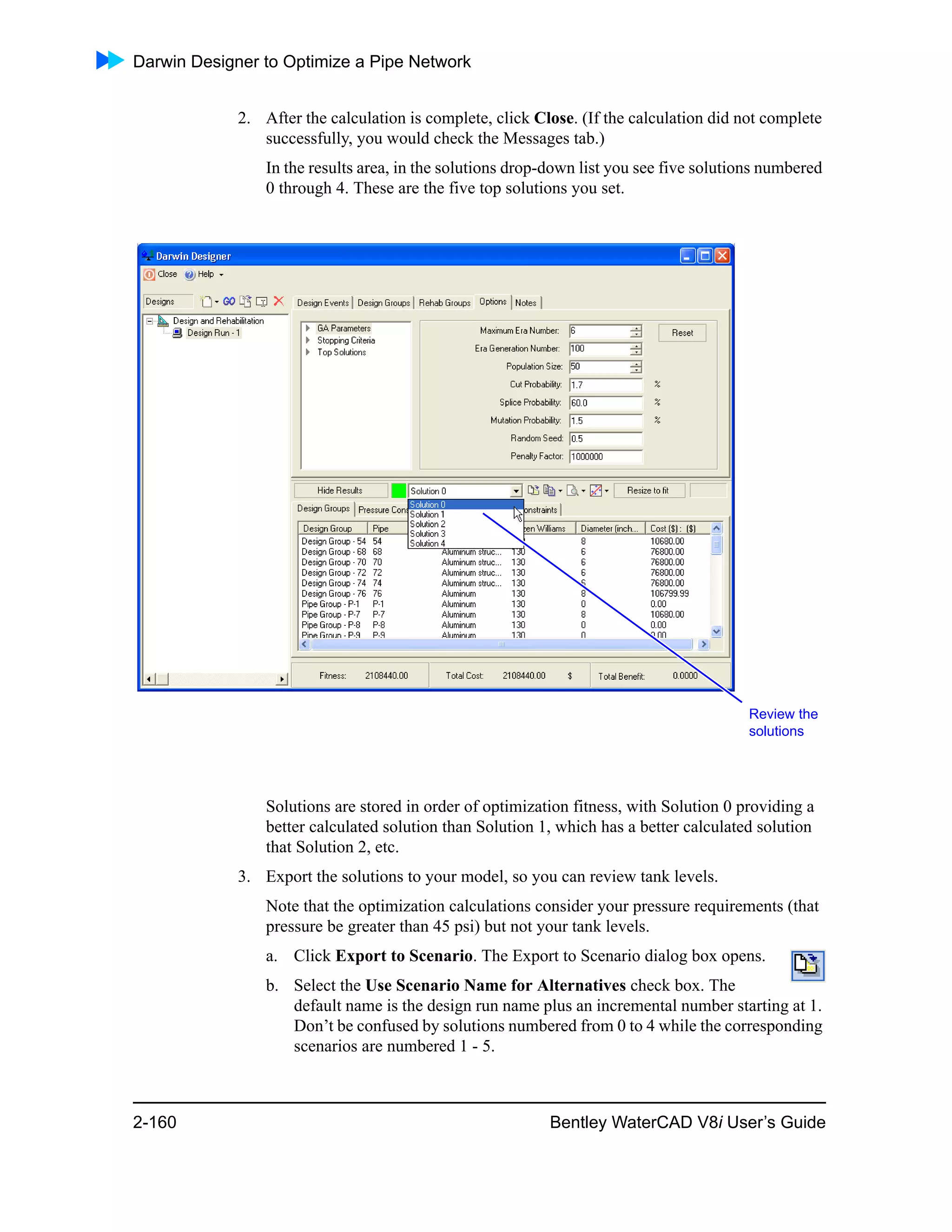 Darwin Designer to Optimize a Pipe Network
2-160 Bentley WaterCAD V8i User’s Guide
2. After the calculation is complete, click Close. (If the calculation did not complete
successfully, you would check the Messages tab.)
In the results area, in the solutions drop-down list you see five solutions numbered
0 through 4. These are the five top solutions you set.
Solutions are stored in order of optimization fitness, with Solution 0 providing a
better calculated solution than Solution 1, which has a better calculated solution
that Solution 2, etc.
3. Export the solutions to your model, so you can review tank levels.
Note that the optimization calculations consider your pressure requirements (that
pressure be greater than 45 psi) but not your tank levels.
a. Click Export to Scenario. The Export to Scenario dialog box opens.
b. Select the Use Scenario Name for Alternatives check box. The
default name is the design run name plus an incremental number starting at 1.
Don’t be confused by solutions numbered from 0 to 4 while the corresponding
scenarios are numbered 1 - 5.
Review the
solutions
 
