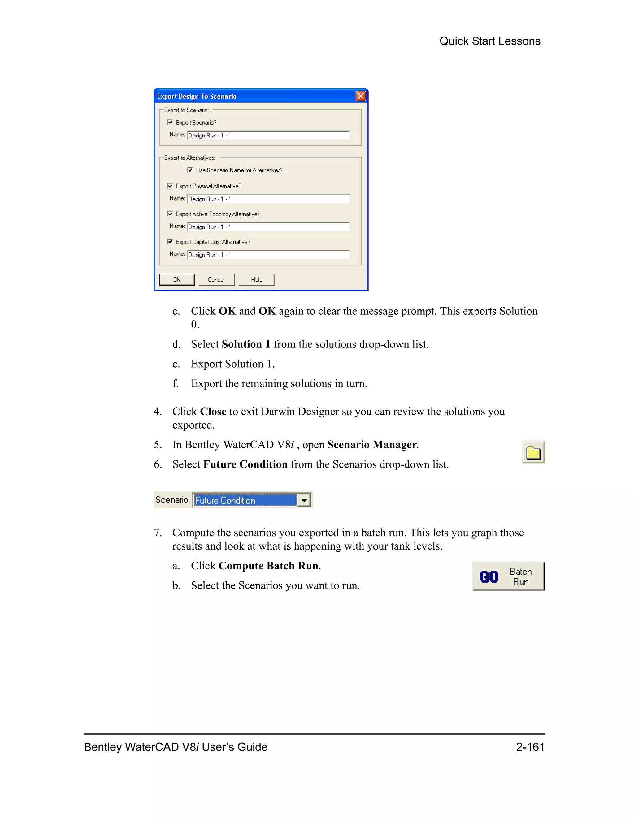Quick Start Lessons
Bentley WaterCAD V8i User’s Guide 2-161
c. Click OK and OK again to clear the message prompt. This exports Solution
0.
d. Select Solution 1 from the solutions drop-down list.
e. Export Solution 1.
f. Export the remaining solutions in turn.
4. Click Close to exit Darwin Designer so you can review the solutions you
exported.
5. In Bentley WaterCAD V8i , open Scenario Manager.
6. Select Future Condition from the Scenarios drop-down list.
7. Compute the scenarios you exported in a batch run. This lets you graph those
results and look at what is happening with your tank levels.
a. Click Compute Batch Run.
b. Select the Scenarios you want to run.
 