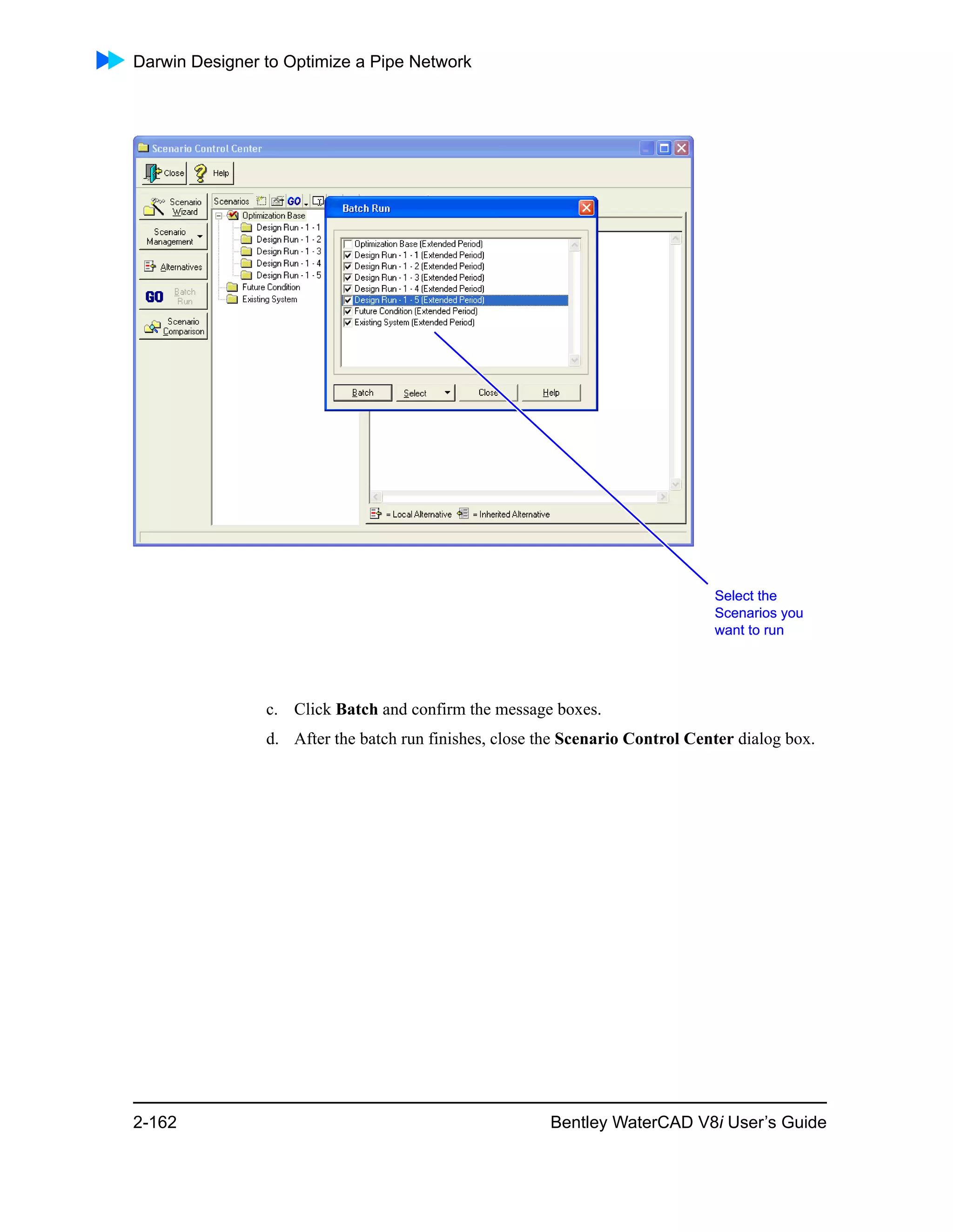 Darwin Designer to Optimize a Pipe Network
2-162 Bentley WaterCAD V8i User’s Guide
c. Click Batch and confirm the message boxes.
d. After the batch run finishes, close the Scenario Control Center dialog box.
Select the
Scenarios you
want to run
Select the
Scenarios you
want to run
 