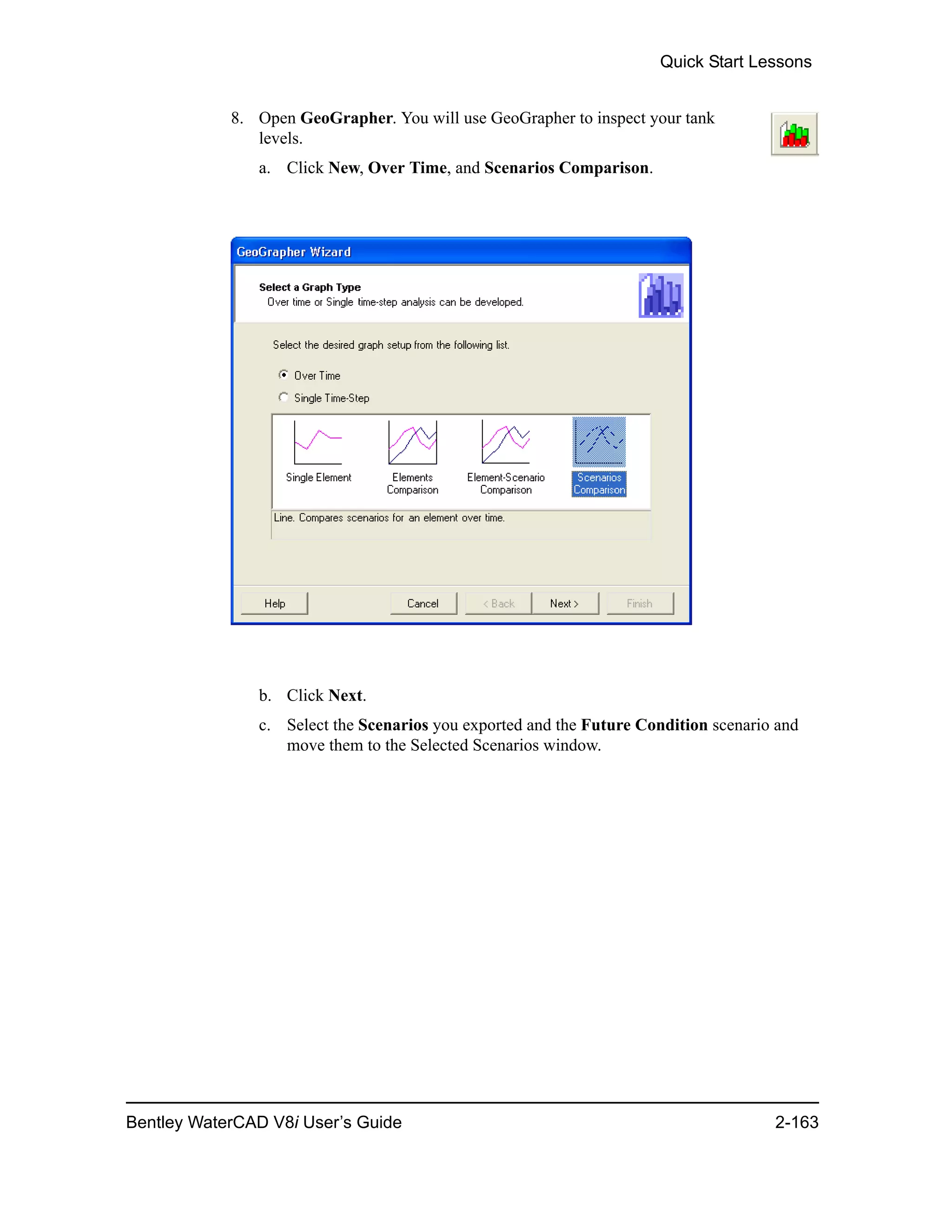 Quick Start Lessons
Bentley WaterCAD V8i User’s Guide 2-163
8. Open GeoGrapher. You will use GeoGrapher to inspect your tank
levels.
a. Click New, Over Time, and Scenarios Comparison.
b. Click Next.
c. Select the Scenarios you exported and the Future Condition scenario and
move them to the Selected Scenarios window.
 