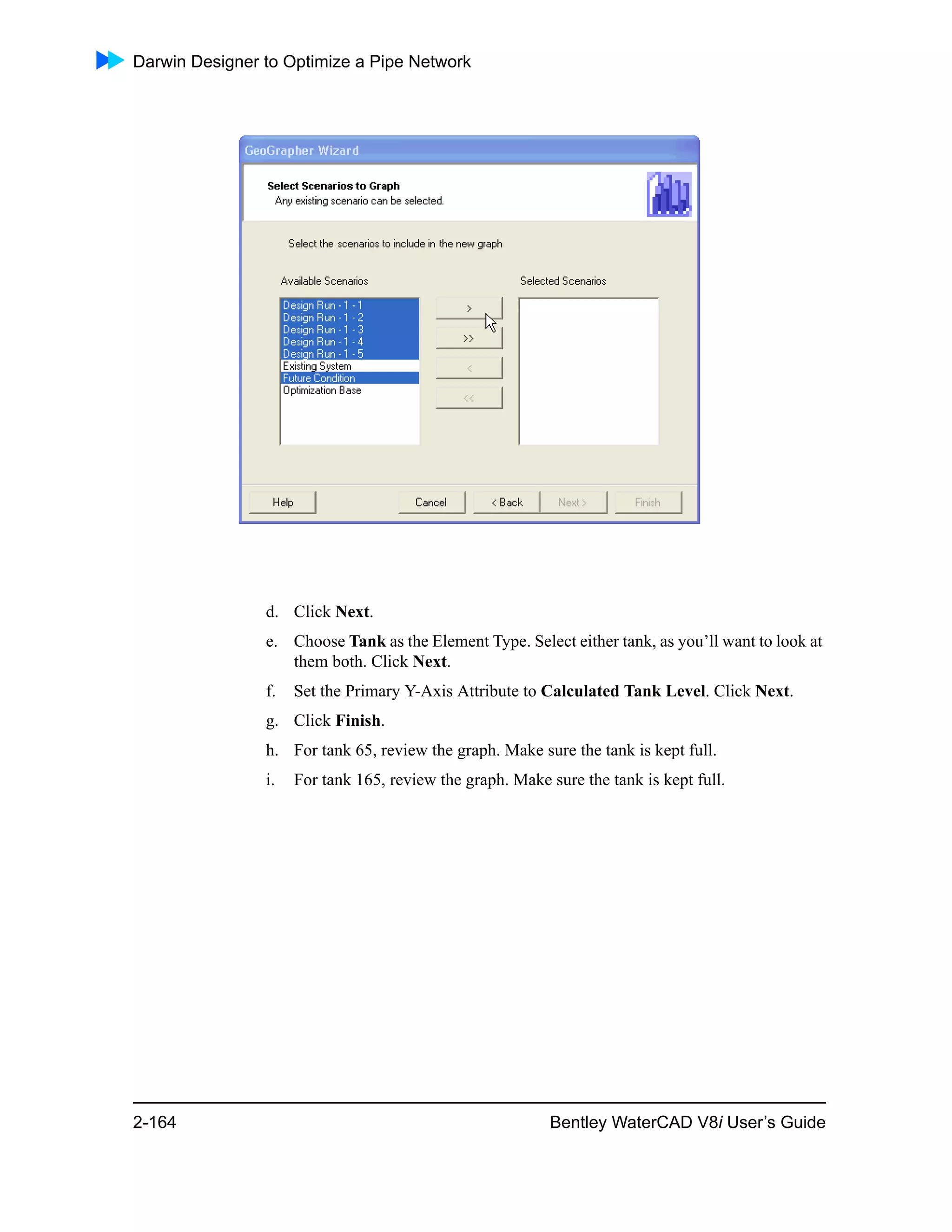 Darwin Designer to Optimize a Pipe Network
2-164 Bentley WaterCAD V8i User’s Guide
d. Click Next.
e. Choose Tank as the Element Type. Select either tank, as you’ll want to look at
them both. Click Next.
f. Set the Primary Y-Axis Attribute to Calculated Tank Level. Click Next.
g. Click Finish.
h. For tank 65, review the graph. Make sure the tank is kept full.
i. For tank 165, review the graph. Make sure the tank is kept full.
 
