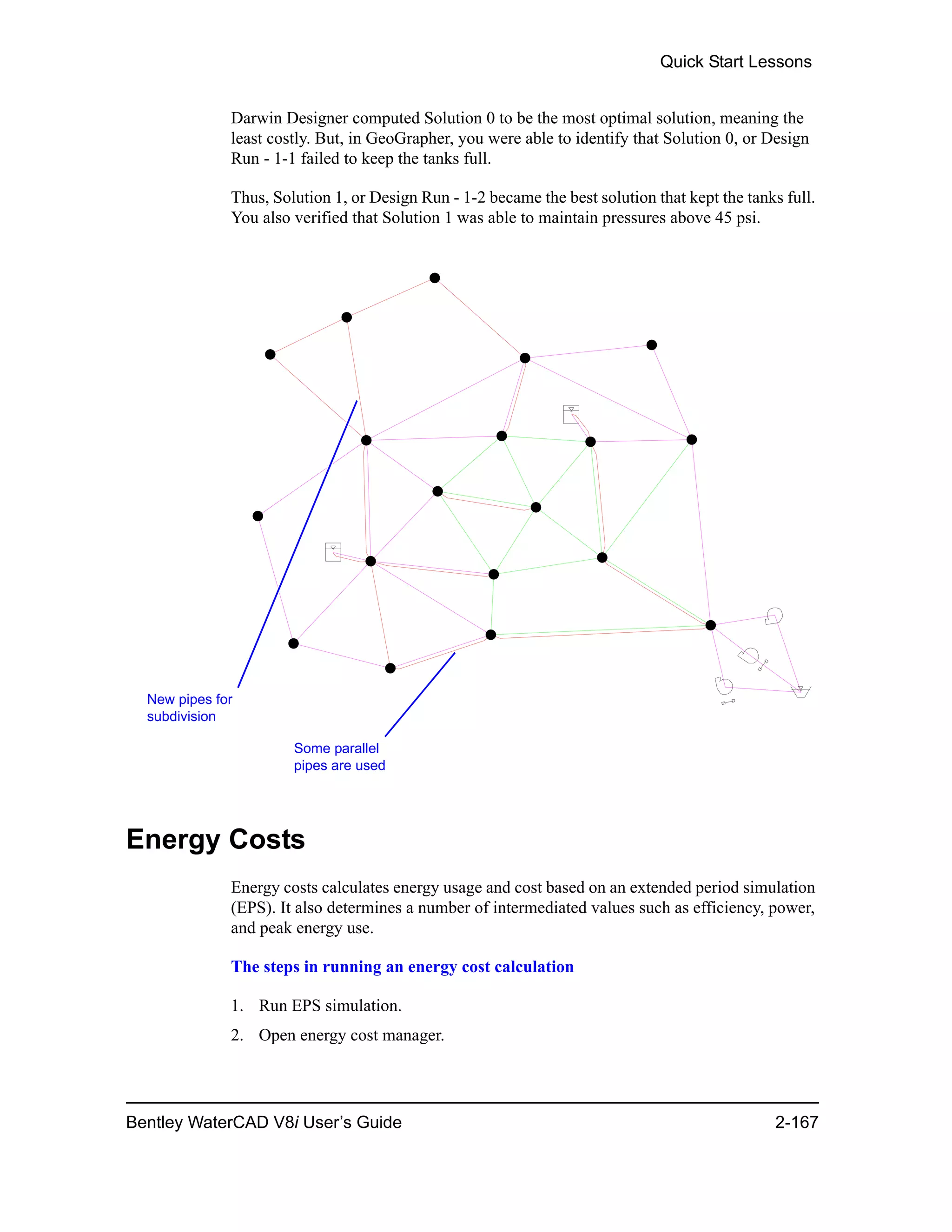 Quick Start Lessons
Bentley WaterCAD V8i User’s Guide 2-167
Darwin Designer computed Solution 0 to be the most optimal solution, meaning the
least costly. But, in GeoGrapher, you were able to identify that Solution 0, or Design
Run - 1-1 failed to keep the tanks full.
Thus, Solution 1, or Design Run - 1-2 became the best solution that kept the tanks full.
You also verified that Solution 1 was able to maintain pressures above 45 psi.
Energy Costs
Energy costs calculates energy usage and cost based on an extended period simulation
(EPS). It also determines a number of intermediated values such as efficiency, power,
and peak energy use.
The steps in running an energy cost calculation
1. Run EPS simulation.
2. Open energy cost manager.
New pipes for
subdivision
Some parallel
pipes are used
 