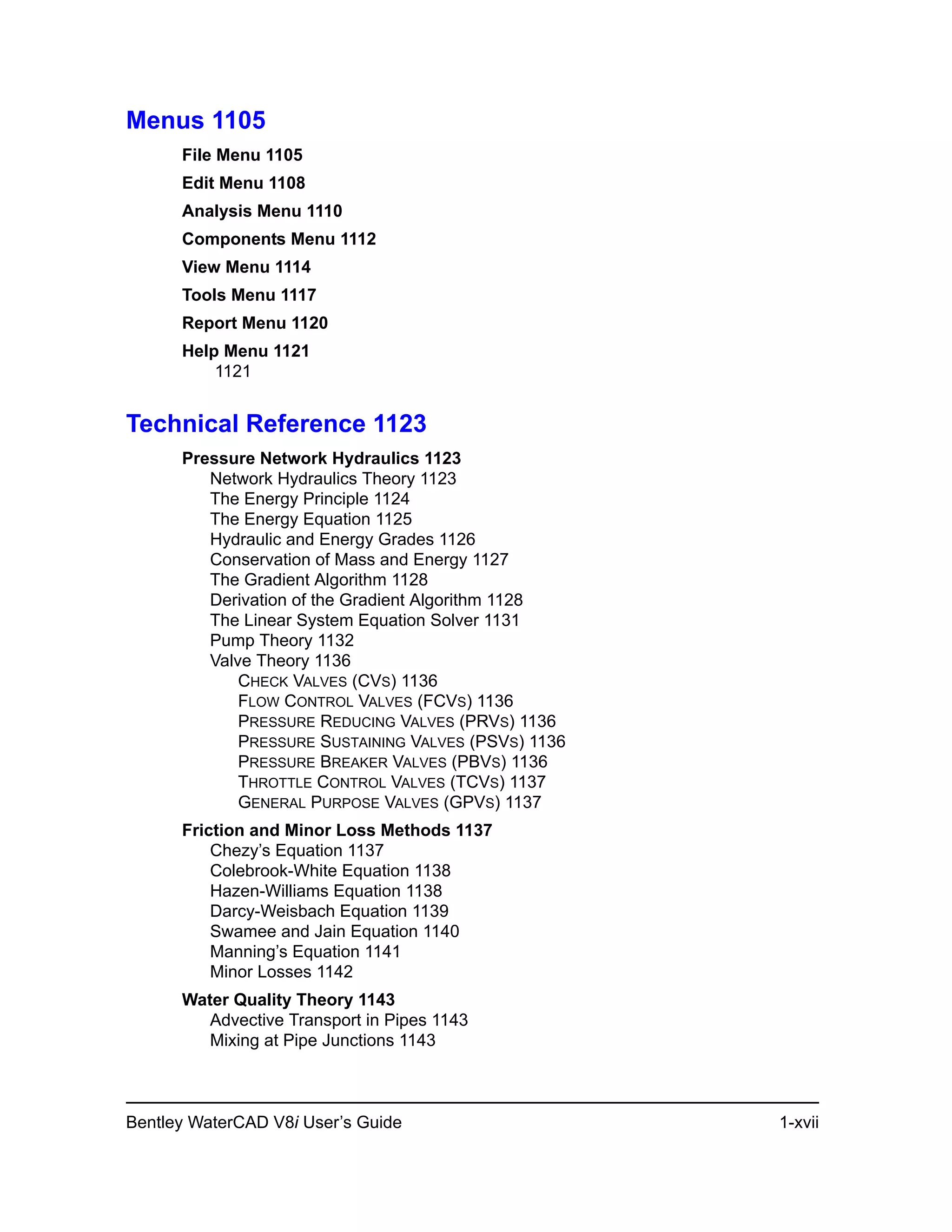 Bentley WaterCAD V8i User’s Guide 1-xvii
Menus 1105
File Menu 1105
Edit Menu 1108
Analysis Menu 1110
Components Menu 1112
View Menu 1114
Tools Menu 1117
Report Menu 1120
Help Menu 1121
1121
Technical Reference 1123
Pressure Network Hydraulics 1123
Network Hydraulics Theory 1123
The Energy Principle 1124
The Energy Equation 1125
Hydraulic and Energy Grades 1126
Conservation of Mass and Energy 1127
The Gradient Algorithm 1128
Derivation of the Gradient Algorithm 1128
The Linear System Equation Solver 1131
Pump Theory 1132
Valve Theory 1136
CHECK VALVES (CVS) 1136
FLOW CONTROL VALVES (FCVS) 1136
PRESSURE REDUCING VALVES (PRVS) 1136
PRESSURE SUSTAINING VALVES (PSVS) 1136
PRESSURE BREAKER VALVES (PBVS) 1136
THROTTLE CONTROL VALVES (TCVS) 1137
GENERAL PURPOSE VALVES (GPVS) 1137
Friction and Minor Loss Methods 1137
Chezy’s Equation 1137
Colebrook-White Equation 1138
Hazen-Williams Equation 1138
Darcy-Weisbach Equation 1139
Swamee and Jain Equation 1140
Manning’s Equation 1141
Minor Losses 1142
Water Quality Theory 1143
Advective Transport in Pipes 1143
Mixing at Pipe Junctions 1143
 