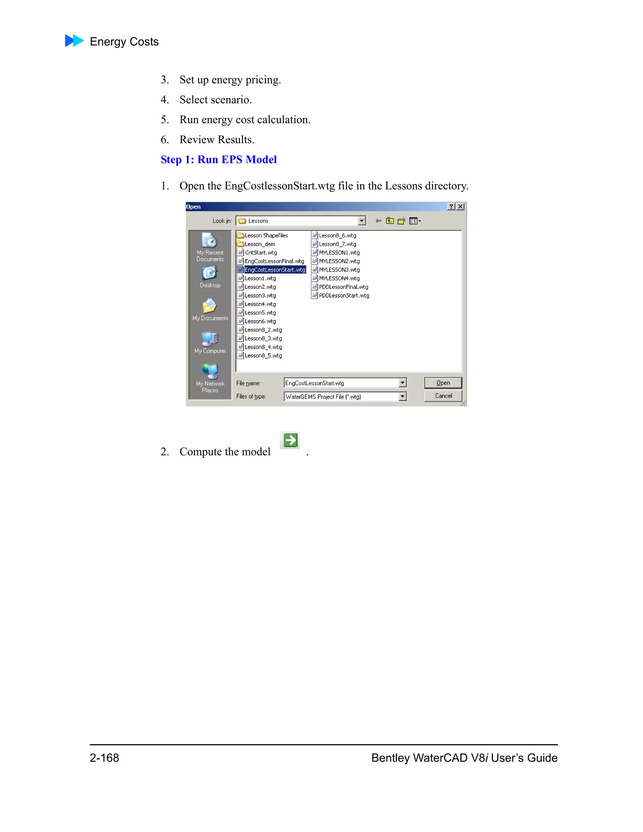 Energy Costs
2-168 Bentley WaterCAD V8i User’s Guide
3. Set up energy pricing.
4. Select scenario.
5. Run energy cost calculation.
6. Review Results.
Step 1: Run EPS Model
1. Open the EngCostlessonStart.wtg file in the Lessons directory.
2. Compute the model .
 
