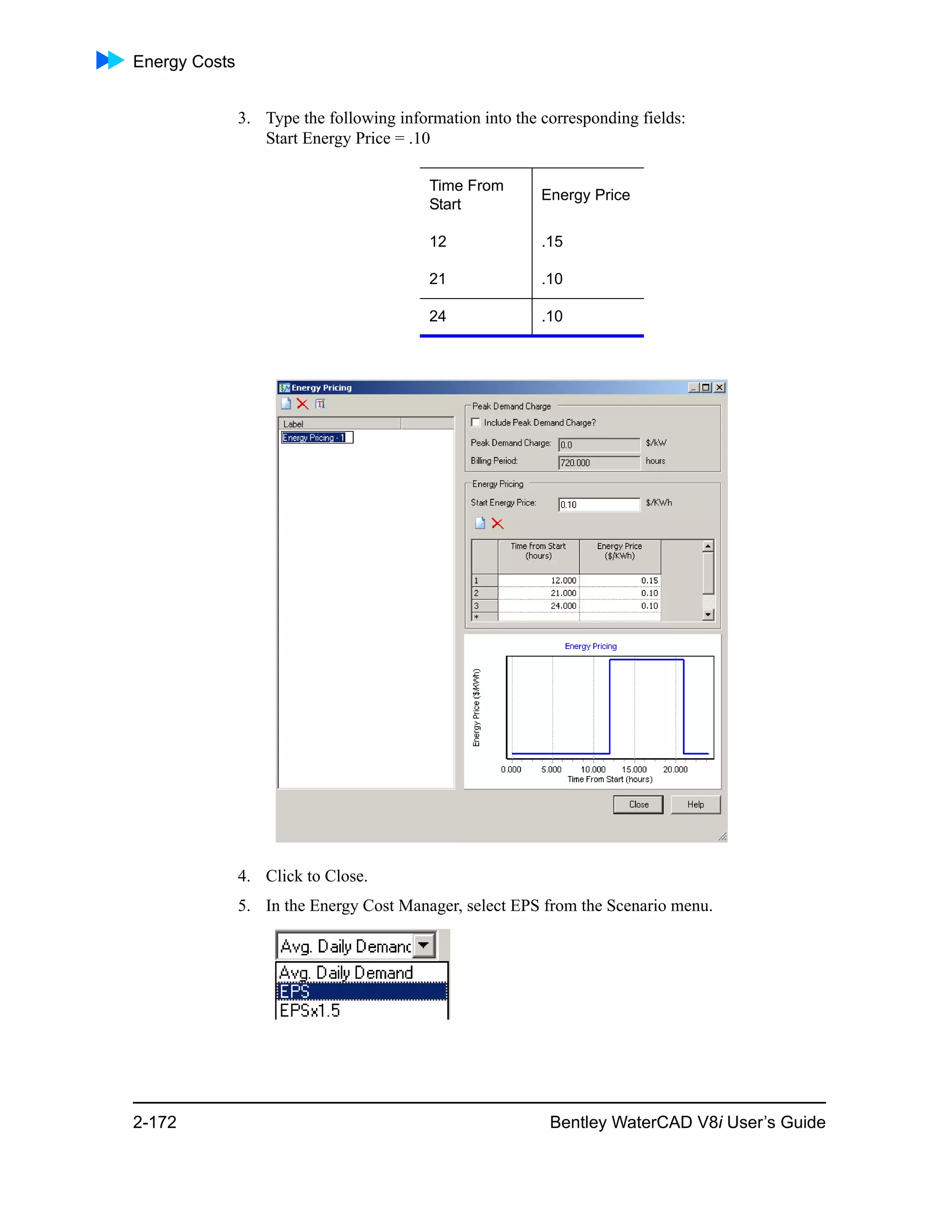 Energy Costs
2-172 Bentley WaterCAD V8i User’s Guide
3. Type the following information into the corresponding fields:
Start Energy Price = .10
4. Click to Close.
5. In the Energy Cost Manager, select EPS from the Scenario menu.
Time From
Start
Energy Price
12 .15
21 .10
24 .10
 