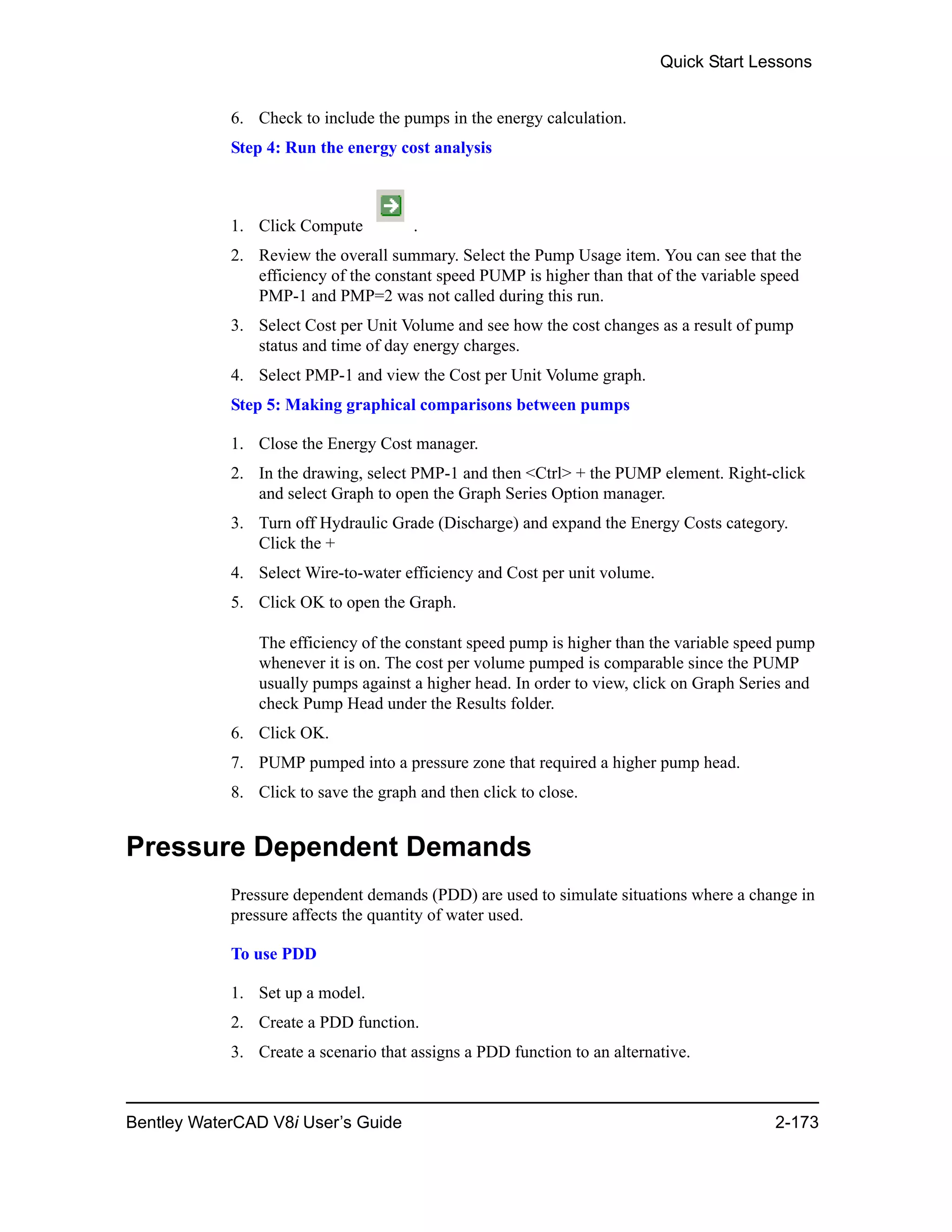 Quick Start Lessons
Bentley WaterCAD V8i User’s Guide 2-173
6. Check to include the pumps in the energy calculation.
Step 4: Run the energy cost analysis
1. Click Compute .
2. Review the overall summary. Select the Pump Usage item. You can see that the
efficiency of the constant speed PUMP is higher than that of the variable speed
PMP-1 and PMP=2 was not called during this run.
3. Select Cost per Unit Volume and see how the cost changes as a result of pump
status and time of day energy charges.
4. Select PMP-1 and view the Cost per Unit Volume graph.
Step 5: Making graphical comparisons between pumps
1. Close the Energy Cost manager.
2. In the drawing, select PMP-1 and then <Ctrl> + the PUMP element. Right-click
and select Graph to open the Graph Series Option manager.
3. Turn off Hydraulic Grade (Discharge) and expand the Energy Costs category.
Click the +
4. Select Wire-to-water efficiency and Cost per unit volume.
5. Click OK to open the Graph.
The efficiency of the constant speed pump is higher than the variable speed pump
whenever it is on. The cost per volume pumped is comparable since the PUMP
usually pumps against a higher head. In order to view, click on Graph Series and
check Pump Head under the Results folder.
6. Click OK.
7. PUMP pumped into a pressure zone that required a higher pump head.
8. Click to save the graph and then click to close.
Pressure Dependent Demands
Pressure dependent demands (PDD) are used to simulate situations where a change in
pressure affects the quantity of water used.
To use PDD
1. Set up a model.
2. Create a PDD function.
3. Create a scenario that assigns a PDD function to an alternative.
 