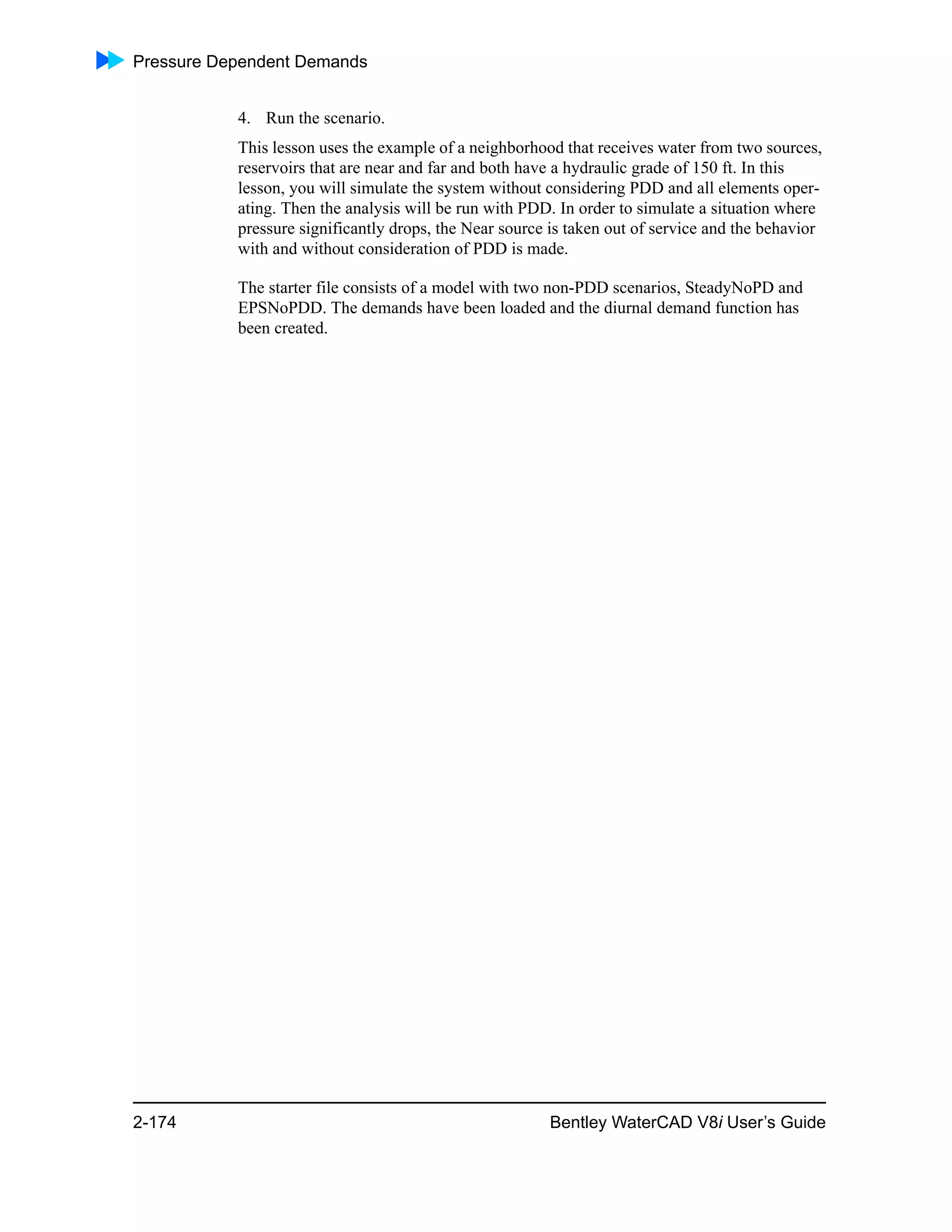 Pressure Dependent Demands
2-174 Bentley WaterCAD V8i User’s Guide
4. Run the scenario.
This lesson uses the example of a neighborhood that receives water from two sources,
reservoirs that are near and far and both have a hydraulic grade of 150 ft. In this
lesson, you will simulate the system without considering PDD and all elements oper-
ating. Then the analysis will be run with PDD. In order to simulate a situation where
pressure significantly drops, the Near source is taken out of service and the behavior
with and without consideration of PDD is made.
The starter file consists of a model with two non-PDD scenarios, SteadyNoPD and
EPSNoPDD. The demands have been loaded and the diurnal demand function has
been created.
 