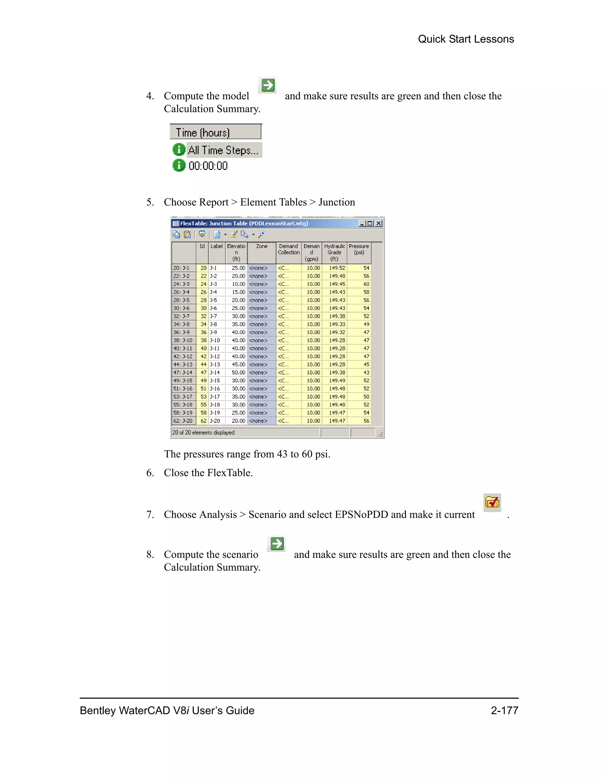 Quick Start Lessons
Bentley WaterCAD V8i User’s Guide 2-177
4. Compute the model and make sure results are green and then close the
Calculation Summary.
5. Choose Report > Element Tables > Junction
The pressures range from 43 to 60 psi.
6. Close the FlexTable.
7. Choose Analysis > Scenario and select EPSNoPDD and make it current .
8. Compute the scenario and make sure results are green and then close the
Calculation Summary.
 