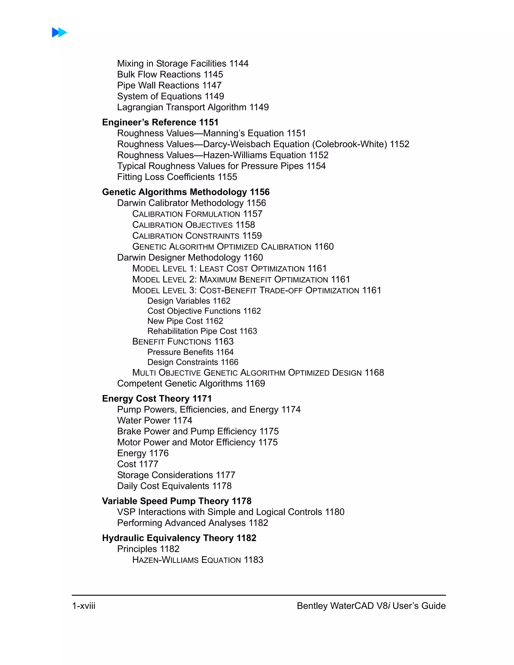 1-xviii Bentley WaterCAD V8i User’s Guide
Mixing in Storage Facilities 1144
Bulk Flow Reactions 1145
Pipe Wall Reactions 1147
System of Equations 1149
Lagrangian Transport Algorithm 1149
Engineer’s Reference 1151
Roughness Values—Manning’s Equation 1151
Roughness Values—Darcy-Weisbach Equation (Colebrook-White) 1152
Roughness Values—Hazen-Williams Equation 1152
Typical Roughness Values for Pressure Pipes 1154
Fitting Loss Coefficients 1155
Genetic Algorithms Methodology 1156
Darwin Calibrator Methodology 1156
CALIBRATION FORMULATION 1157
CALIBRATION OBJECTIVES 1158
CALIBRATION CONSTRAINTS 1159
GENETIC ALGORITHM OPTIMIZED CALIBRATION 1160
Darwin Designer Methodology 1160
MODEL LEVEL 1: LEAST COST OPTIMIZATION 1161
MODEL LEVEL 2: MAXIMUM BENEFIT OPTIMIZATION 1161
MODEL LEVEL 3: COST-BENEFIT TRADE-OFF OPTIMIZATION 1161
Design Variables 1162
Cost Objective Functions 1162
New Pipe Cost 1162
Rehabilitation Pipe Cost 1163
BENEFIT FUNCTIONS 1163
Pressure Benefits 1164
Design Constraints 1166
MULTI OBJECTIVE GENETIC ALGORITHM OPTIMIZED DESIGN 1168
Competent Genetic Algorithms 1169
Energy Cost Theory 1171
Pump Powers, Efficiencies, and Energy 1174
Water Power 1174
Brake Power and Pump Efficiency 1175
Motor Power and Motor Efficiency 1175
Energy 1176
Cost 1177
Storage Considerations 1177
Daily Cost Equivalents 1178
Variable Speed Pump Theory 1178
VSP Interactions with Simple and Logical Controls 1180
Performing Advanced Analyses 1182
Hydraulic Equivalency Theory 1182
Principles 1182
HAZEN-WILLIAMS EQUATION 1183
 