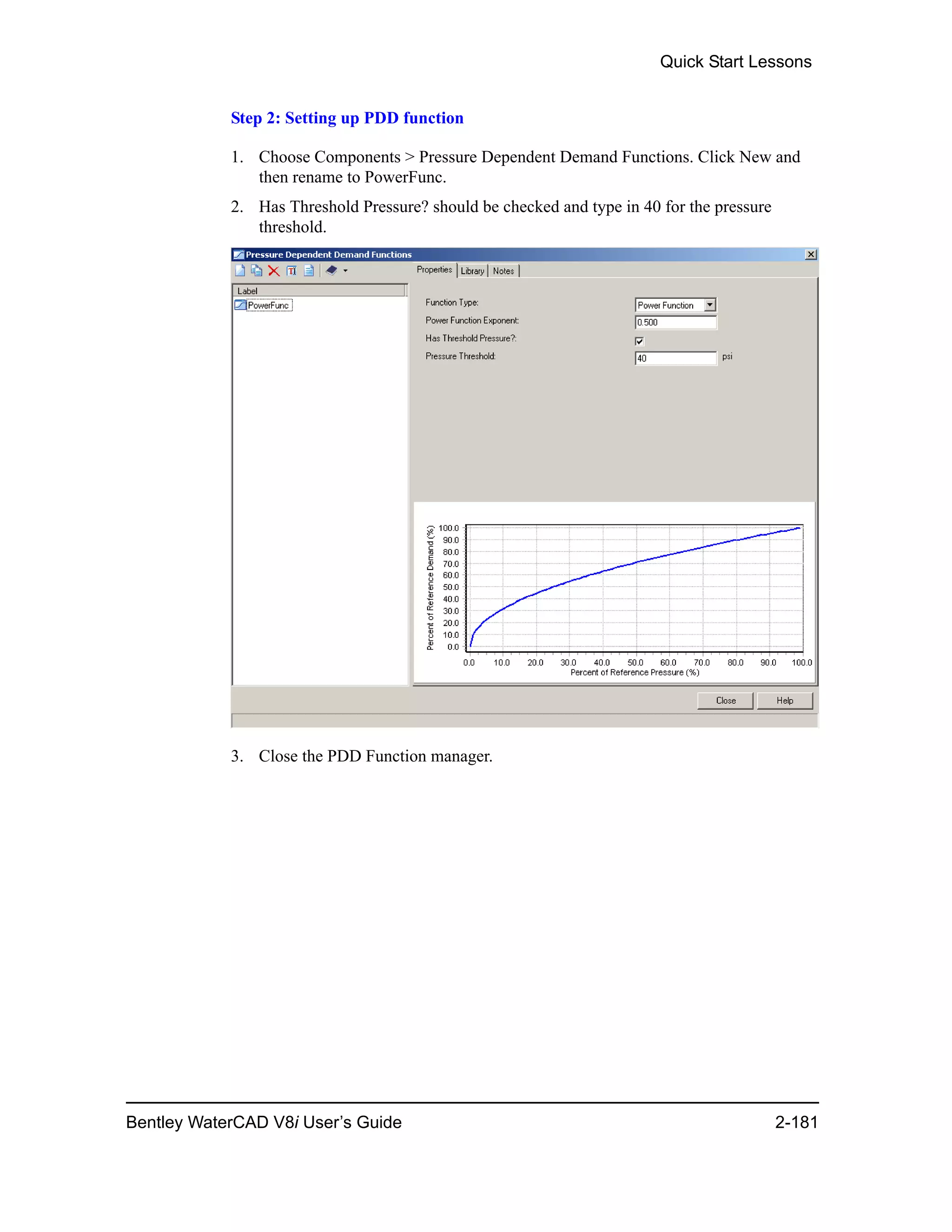 Quick Start Lessons
Bentley WaterCAD V8i User’s Guide 2-181
Step 2: Setting up PDD function
1. Choose Components > Pressure Dependent Demand Functions. Click New and
then rename to PowerFunc.
2. Has Threshold Pressure? should be checked and type in 40 for the pressure
threshold.
3. Close the PDD Function manager.
 