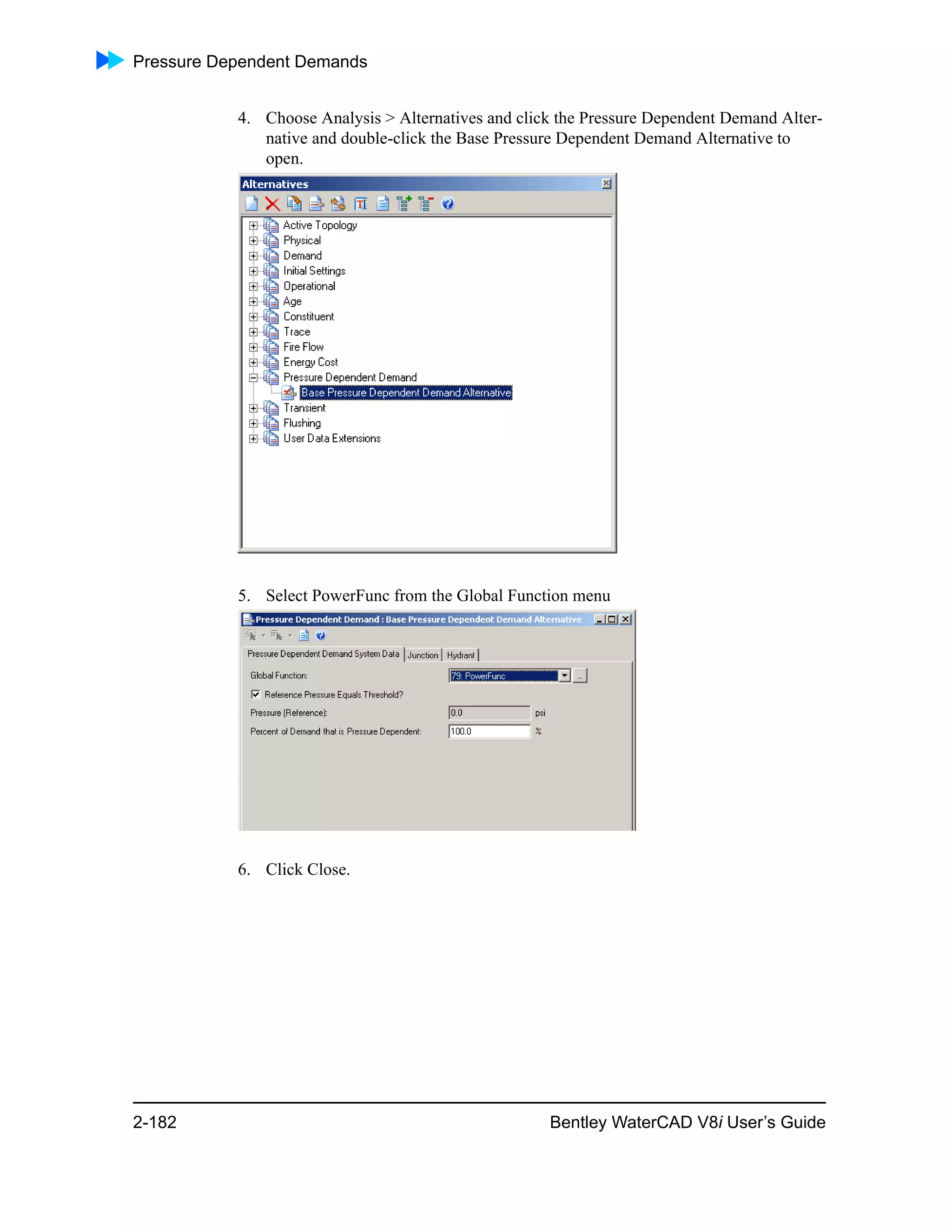 Pressure Dependent Demands
2-182 Bentley WaterCAD V8i User’s Guide
4. Choose Analysis > Alternatives and click the Pressure Dependent Demand Alter-
native and double-click the Base Pressure Dependent Demand Alternative to
open.
5. Select PowerFunc from the Global Function menu
6. Click Close.
 