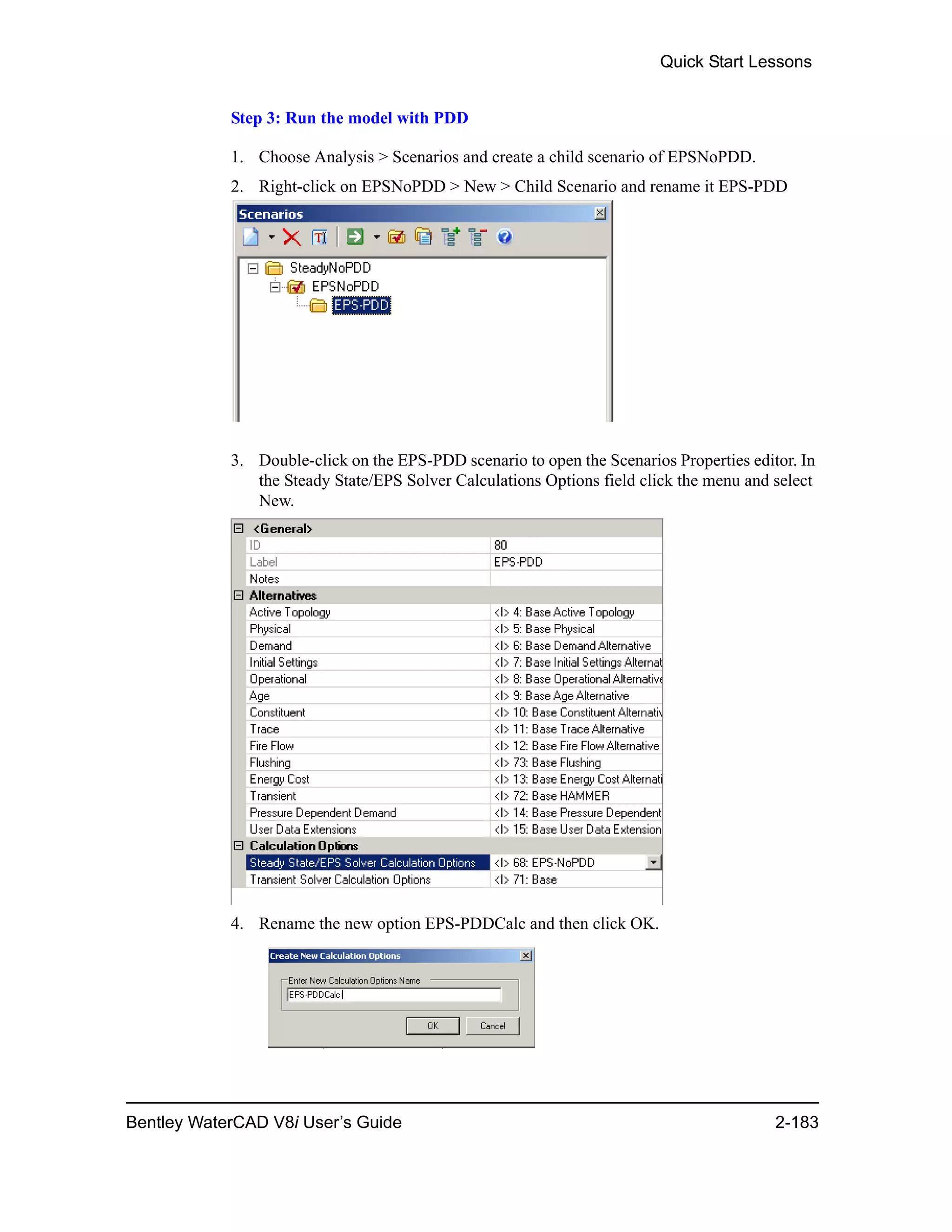 Quick Start Lessons
Bentley WaterCAD V8i User’s Guide 2-183
Step 3: Run the model with PDD
1. Choose Analysis > Scenarios and create a child scenario of EPSNoPDD.
2. Right-click on EPSNoPDD > New > Child Scenario and rename it EPS-PDD
3. Double-click on the EPS-PDD scenario to open the Scenarios Properties editor. In
the Steady State/EPS Solver Calculations Options field click the menu and select
New.
4. Rename the new option EPS-PDDCalc and then click OK.
 