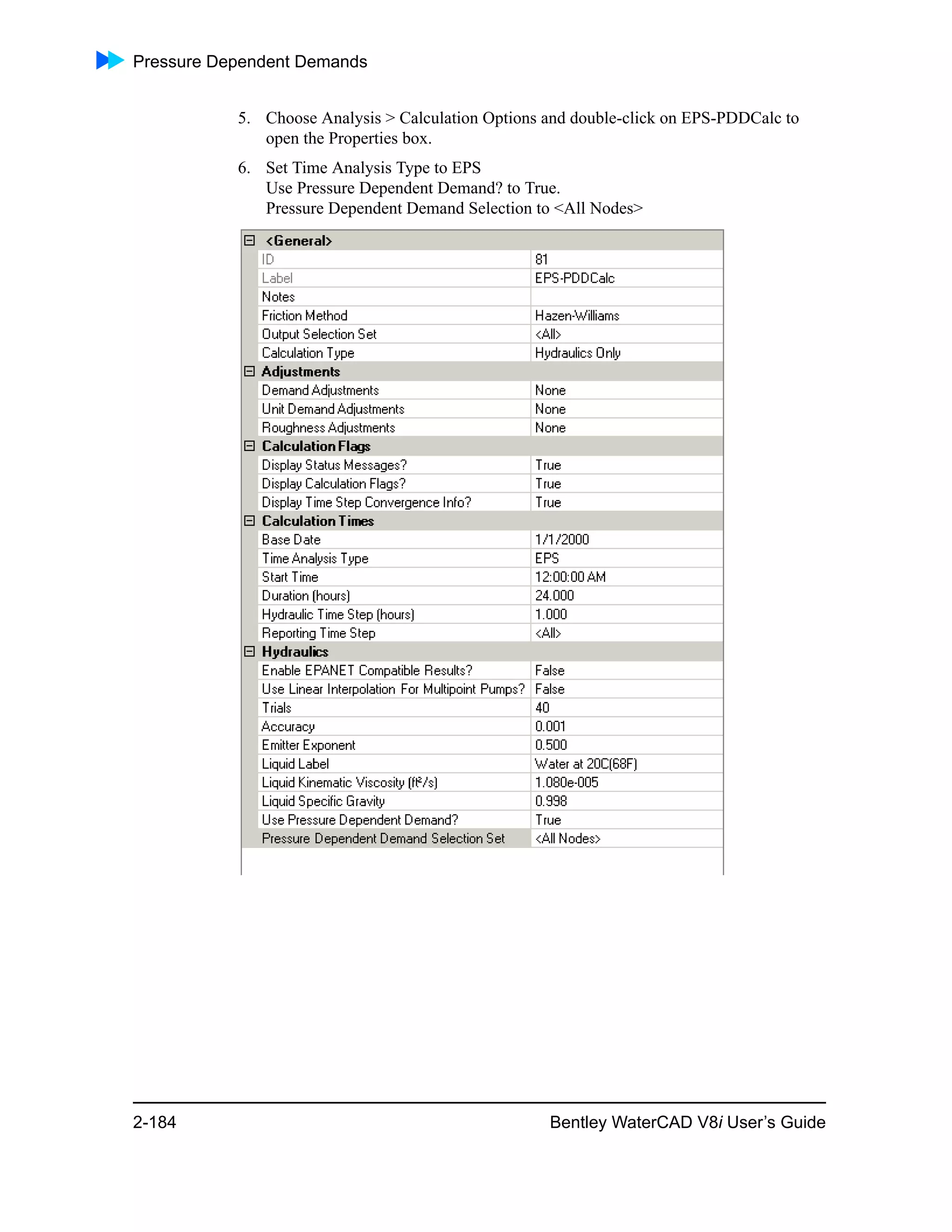 Pressure Dependent Demands
2-184 Bentley WaterCAD V8i User’s Guide
5. Choose Analysis > Calculation Options and double-click on EPS-PDDCalc to
open the Properties box.
6. Set Time Analysis Type to EPS
Use Pressure Dependent Demand? to True.
Pressure Dependent Demand Selection to <All Nodes>
 