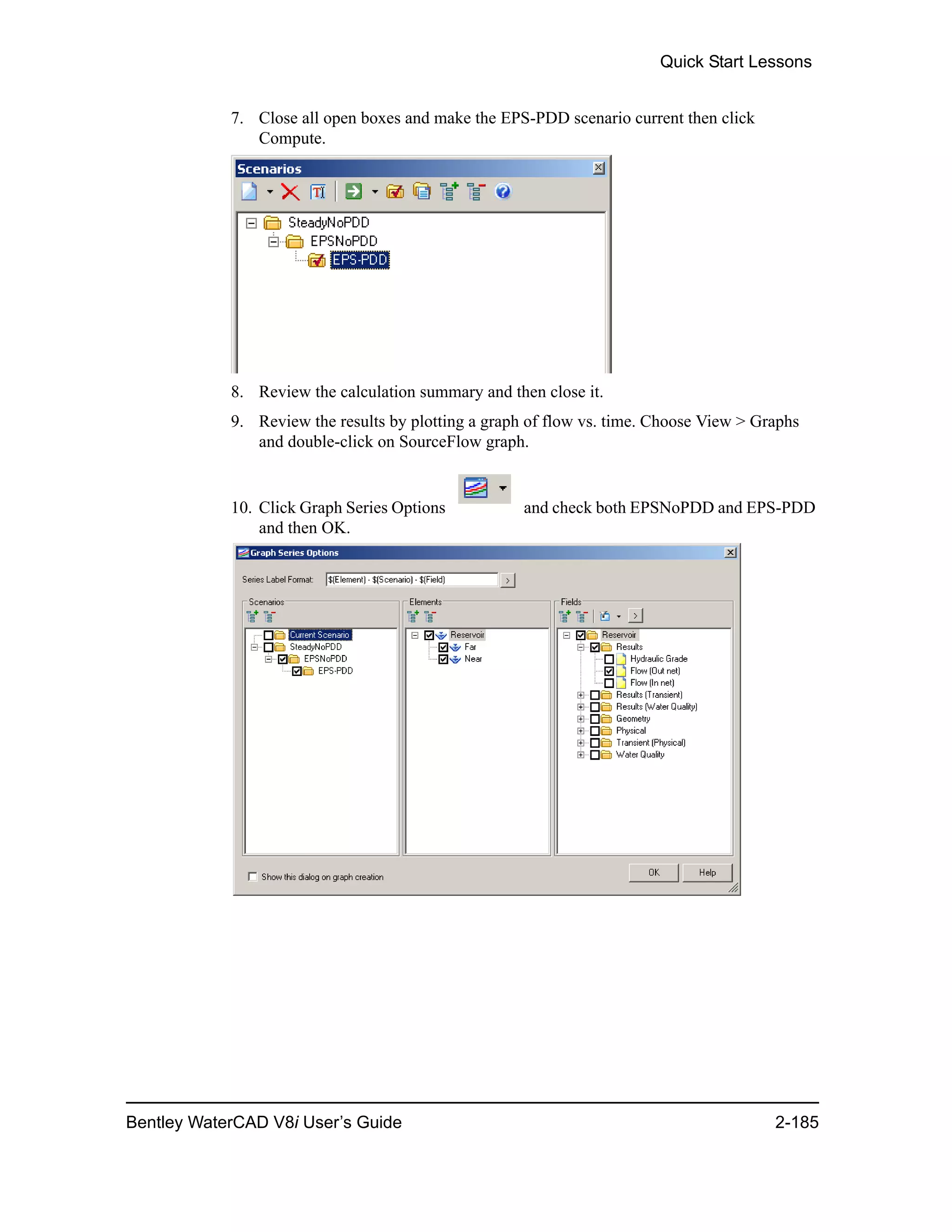 Quick Start Lessons
Bentley WaterCAD V8i User’s Guide 2-185
7. Close all open boxes and make the EPS-PDD scenario current then click
Compute.
8. Review the calculation summary and then close it.
9. Review the results by plotting a graph of flow vs. time. Choose View > Graphs
and double-click on SourceFlow graph.
10. Click Graph Series Options and check both EPSNoPDD and EPS-PDD
and then OK.
 