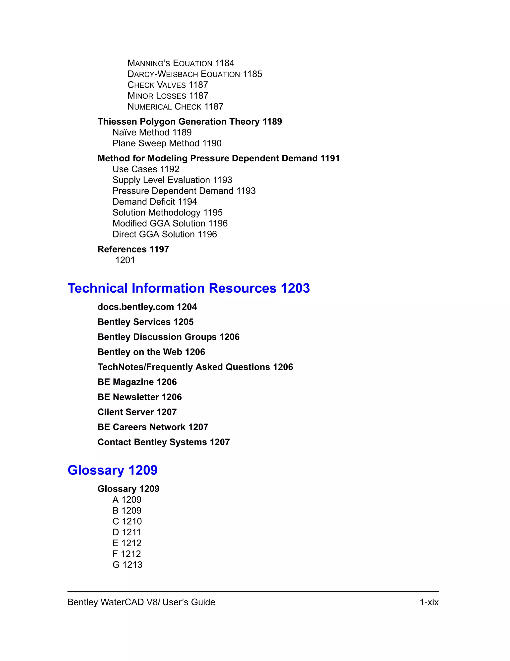 Bentley WaterCAD V8i User’s Guide 1-xix
MANNING’S EQUATION 1184
DARCY-WEISBACH EQUATION 1185
CHECK VALVES 1187
MINOR LOSSES 1187
NUMERICAL CHECK 1187
Thiessen Polygon Generation Theory 1189
Naïve Method 1189
Plane Sweep Method 1190
Method for Modeling Pressure Dependent Demand 1191
Use Cases 1192
Supply Level Evaluation 1193
Pressure Dependent Demand 1193
Demand Deficit 1194
Solution Methodology 1195
Modified GGA Solution 1196
Direct GGA Solution 1196
References 1197
1201
Technical Information Resources 1203
docs.bentley.com 1204
Bentley Services 1205
Bentley Discussion Groups 1206
Bentley on the Web 1206
TechNotes/Frequently Asked Questions 1206
BE Magazine 1206
BE Newsletter 1206
Client Server 1207
BE Careers Network 1207
Contact Bentley Systems 1207
Glossary 1209
Glossary 1209
A 1209
B 1209
C 1210
D 1211
E 1212
F 1212
G 1213
 