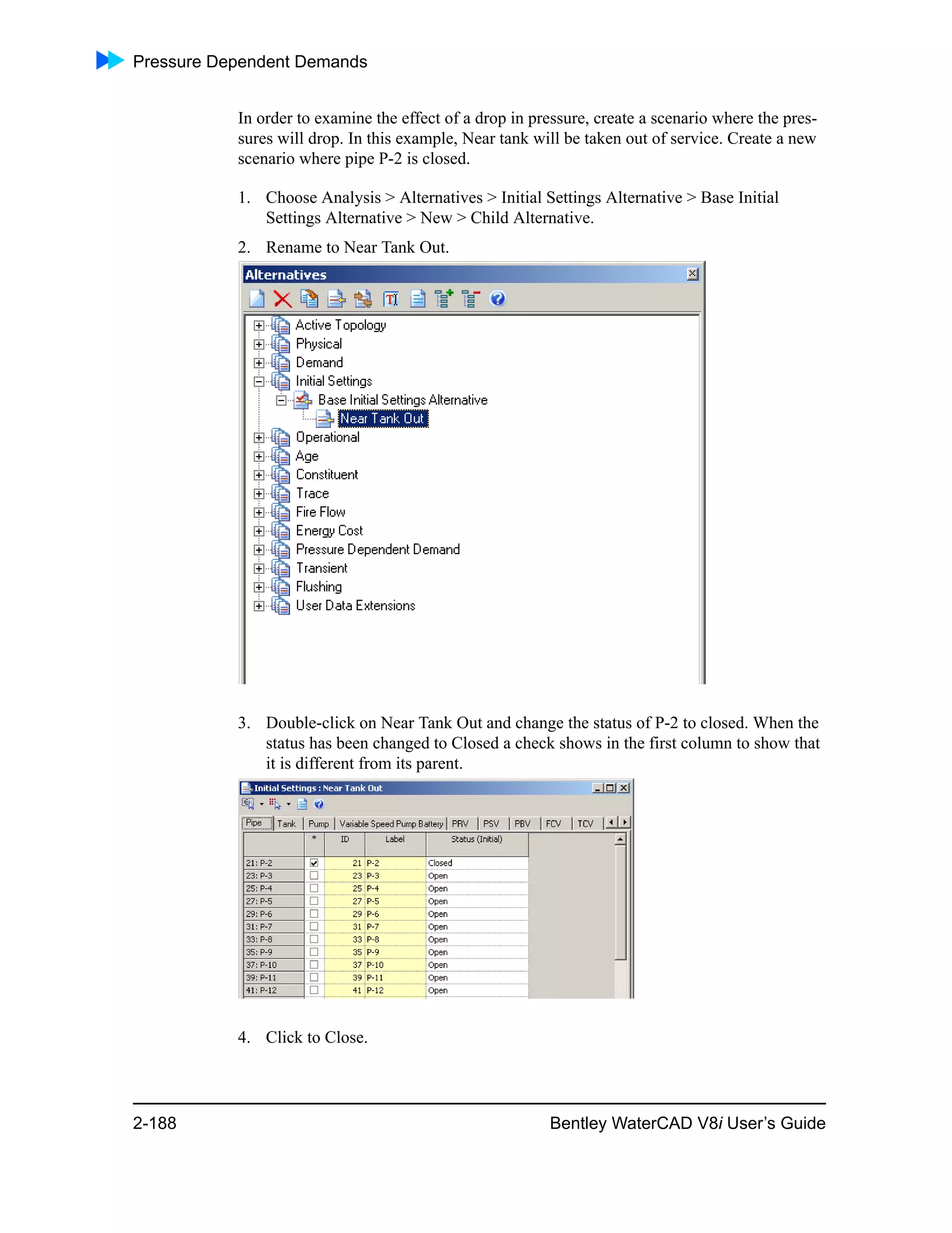 Pressure Dependent Demands
2-188 Bentley WaterCAD V8i User’s Guide
In order to examine the effect of a drop in pressure, create a scenario where the pres-
sures will drop. In this example, Near tank will be taken out of service. Create a new
scenario where pipe P-2 is closed.
1. Choose Analysis > Alternatives > Initial Settings Alternative > Base Initial
Settings Alternative > New > Child Alternative.
2. Rename to Near Tank Out.
3. Double-click on Near Tank Out and change the status of P-2 to closed. When the
status has been changed to Closed a check shows in the first column to show that
it is different from its parent.
4. Click to Close.
 