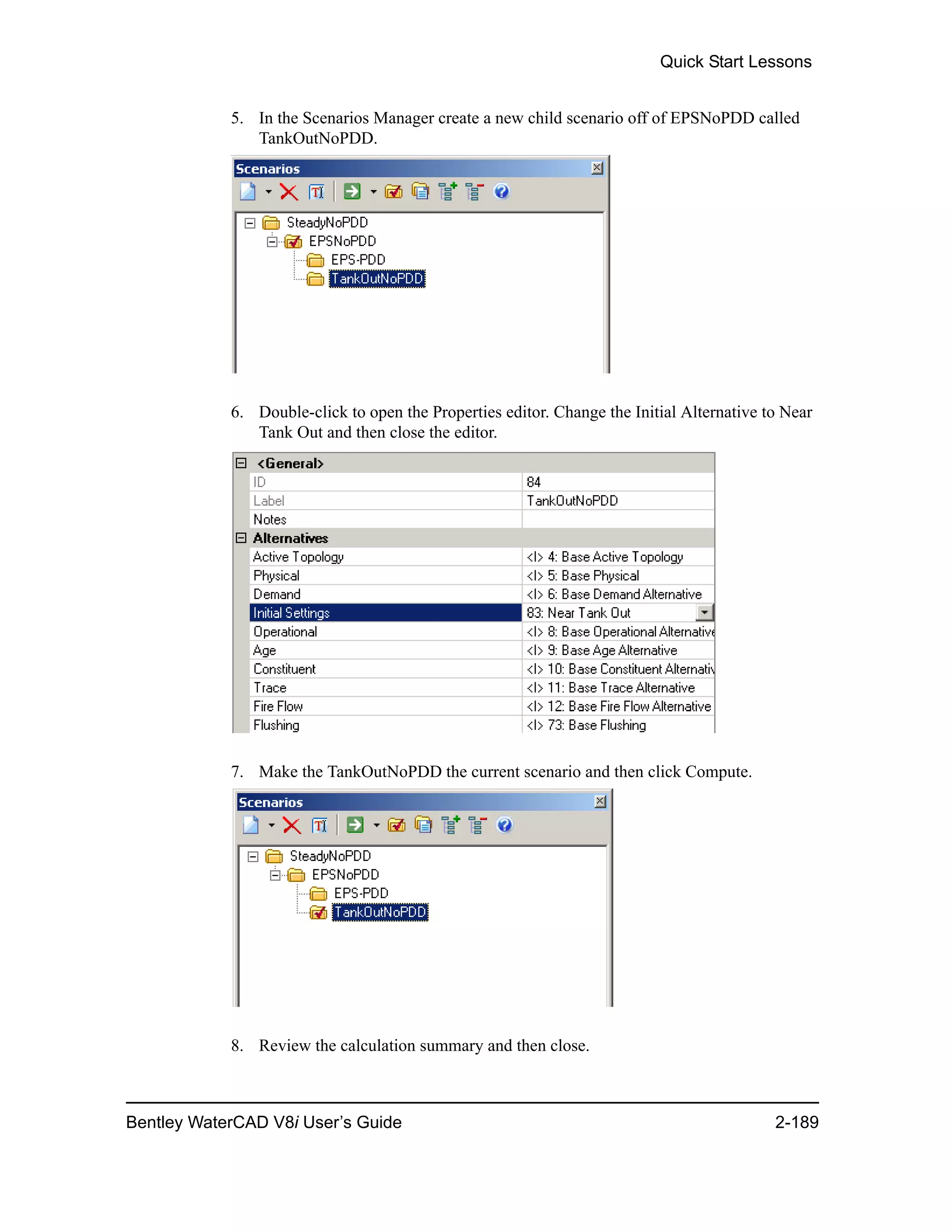 Quick Start Lessons
Bentley WaterCAD V8i User’s Guide 2-189
5. In the Scenarios Manager create a new child scenario off of EPSNoPDD called
TankOutNoPDD.
6. Double-click to open the Properties editor. Change the Initial Alternative to Near
Tank Out and then close the editor.
7. Make the TankOutNoPDD the current scenario and then click Compute.
8. Review the calculation summary and then close.
 