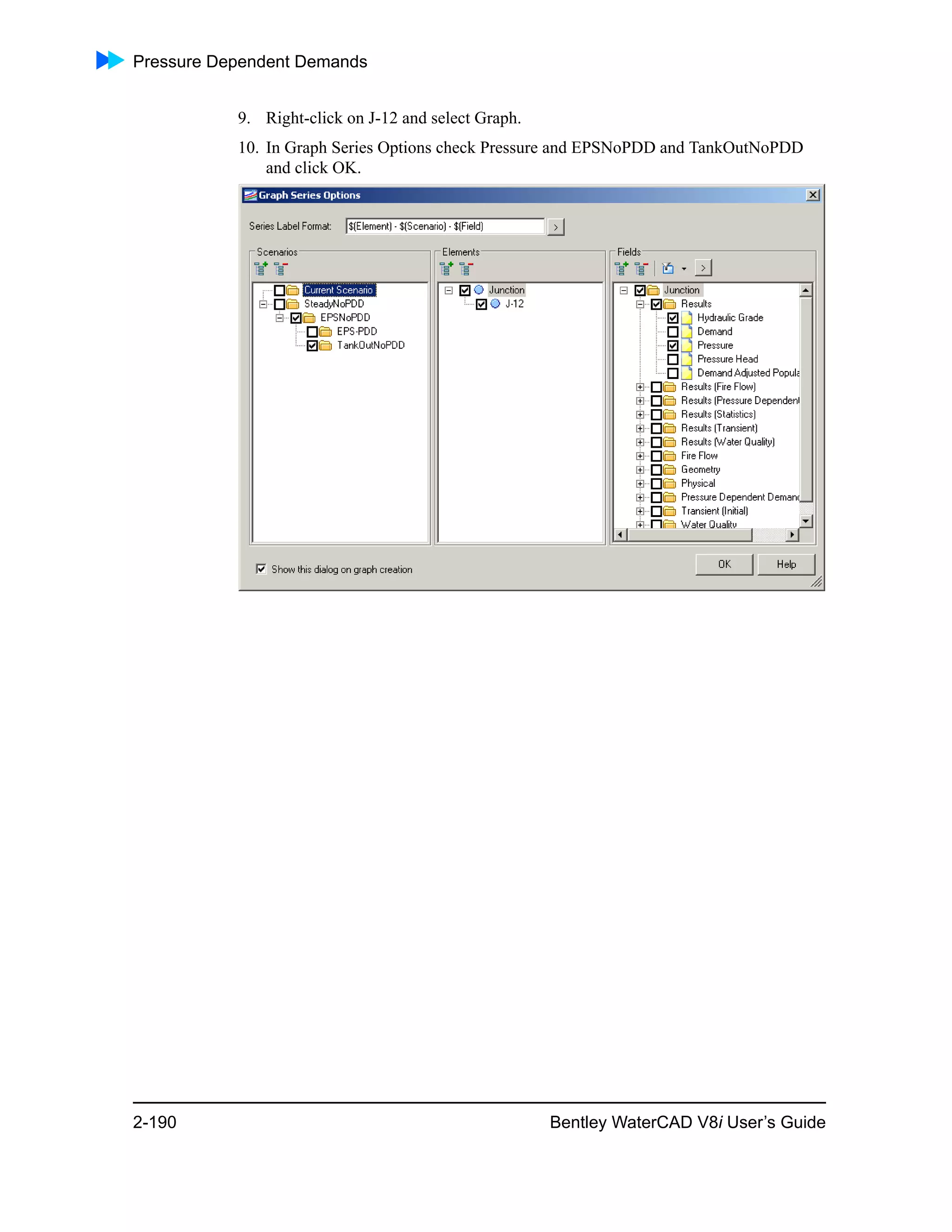 Pressure Dependent Demands
2-190 Bentley WaterCAD V8i User’s Guide
9. Right-click on J-12 and select Graph.
10. In Graph Series Options check Pressure and EPSNoPDD and TankOutNoPDD
and click OK.
 