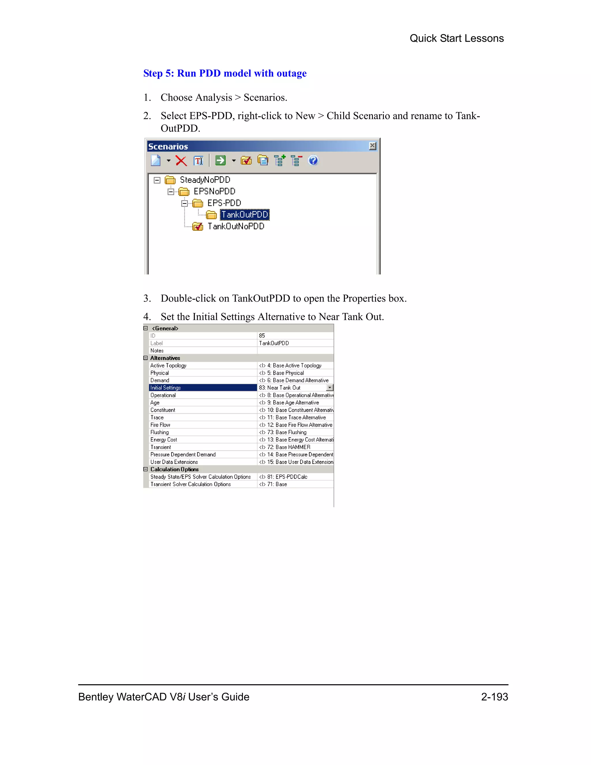 Quick Start Lessons
Bentley WaterCAD V8i User’s Guide 2-193
Step 5: Run PDD model with outage
1. Choose Analysis > Scenarios.
2. Select EPS-PDD, right-click to New > Child Scenario and rename to Tank-
OutPDD.
3. Double-click on TankOutPDD to open the Properties box.
4. Set the Initial Settings Alternative to Near Tank Out.
 