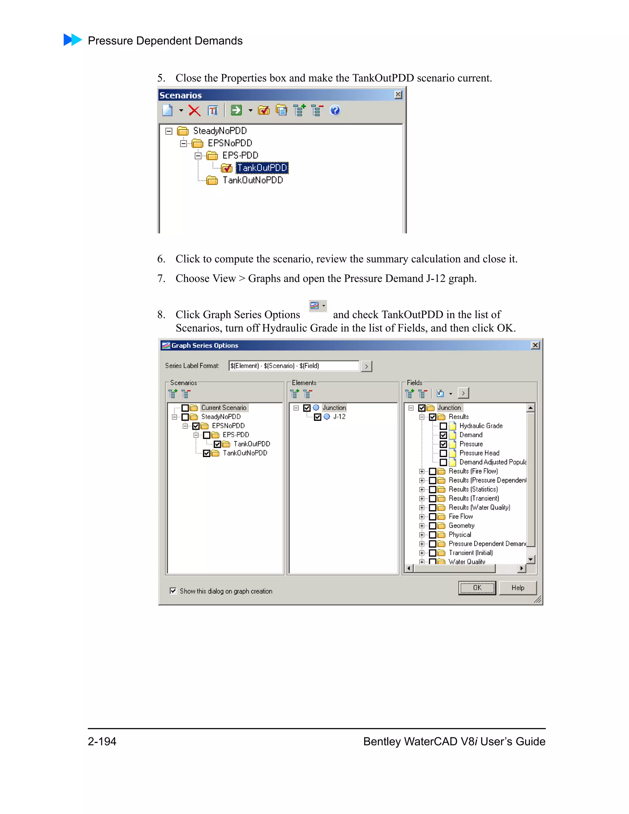 Pressure Dependent Demands
2-194 Bentley WaterCAD V8i User’s Guide
5. Close the Properties box and make the TankOutPDD scenario current.
6. Click to compute the scenario, review the summary calculation and close it.
7. Choose View > Graphs and open the Pressure Demand J-12 graph.
8. Click Graph Series Options and check TankOutPDD in the list of
Scenarios, turn off Hydraulic Grade in the list of Fields, and then click OK.
 
