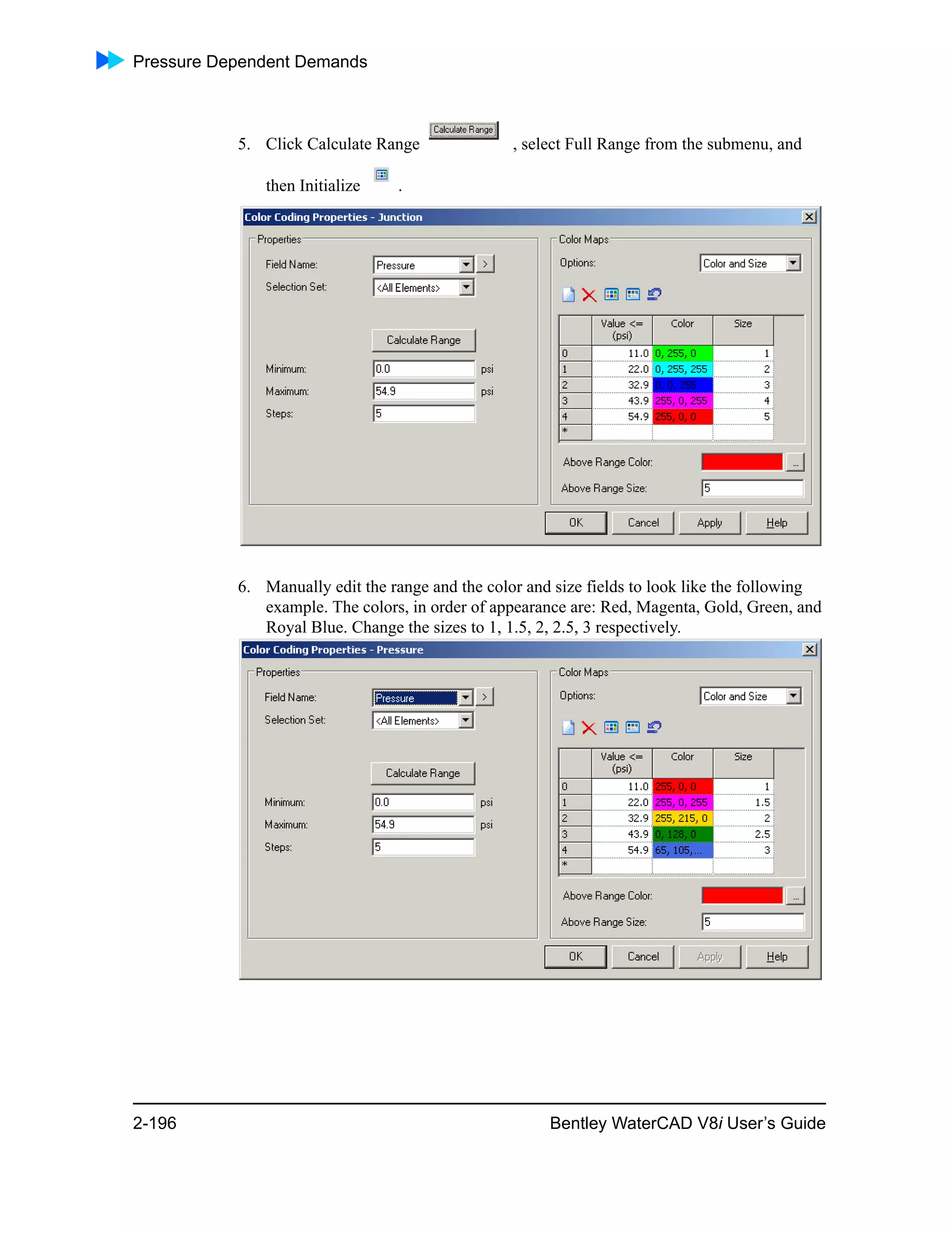 Pressure Dependent Demands
2-196 Bentley WaterCAD V8i User’s Guide
5. Click Calculate Range , select Full Range from the submenu, and
then Initialize .
6. Manually edit the range and the color and size fields to look like the following
example. The colors, in order of appearance are: Red, Magenta, Gold, Green, and
Royal Blue. Change the sizes to 1, 1.5, 2, 2.5, 3 respectively.
 
