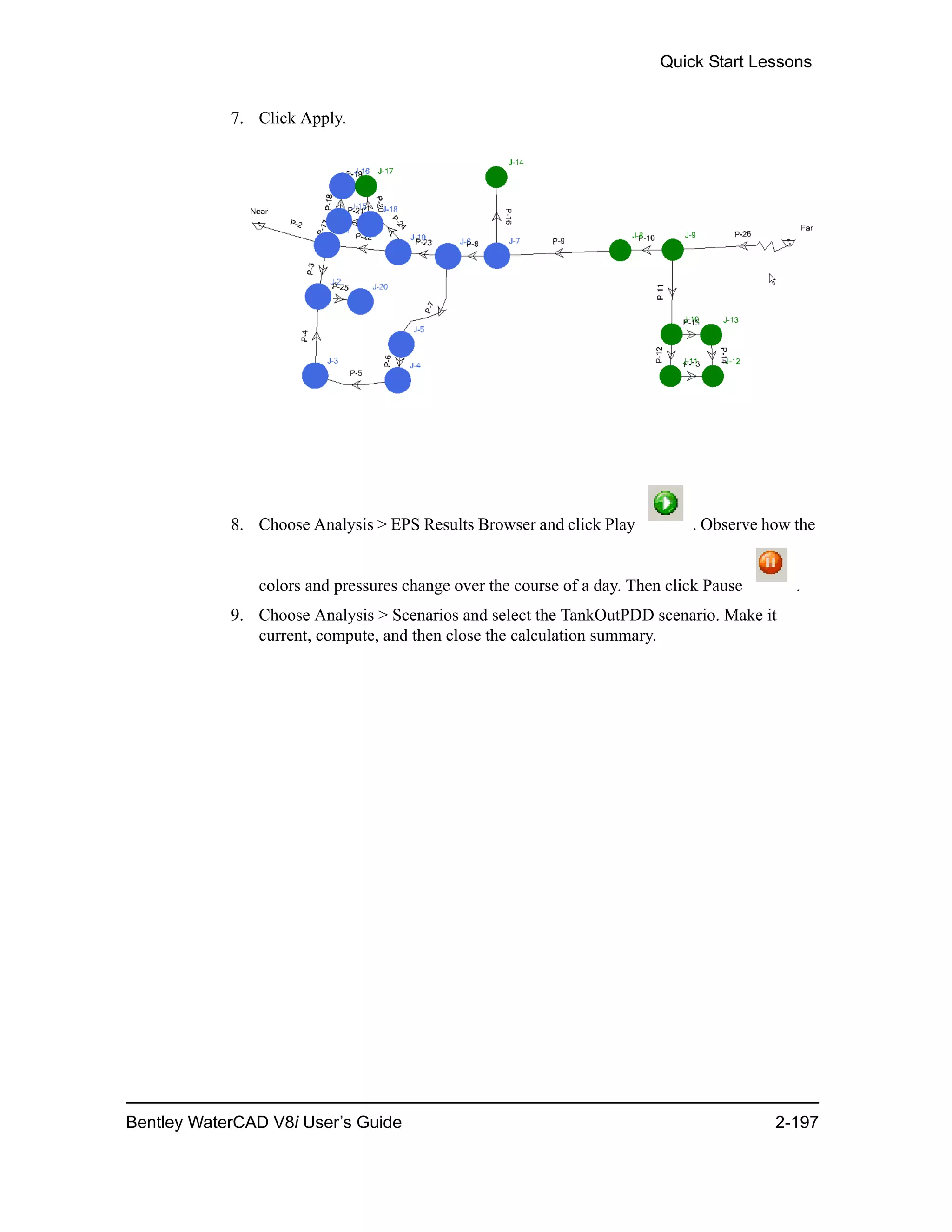 Quick Start Lessons
Bentley WaterCAD V8i User’s Guide 2-197
7. Click Apply.
8. Choose Analysis > EPS Results Browser and click Play . Observe how the
colors and pressures change over the course of a day. Then click Pause .
9. Choose Analysis > Scenarios and select the TankOutPDD scenario. Make it
current, compute, and then close the calculation summary.
 