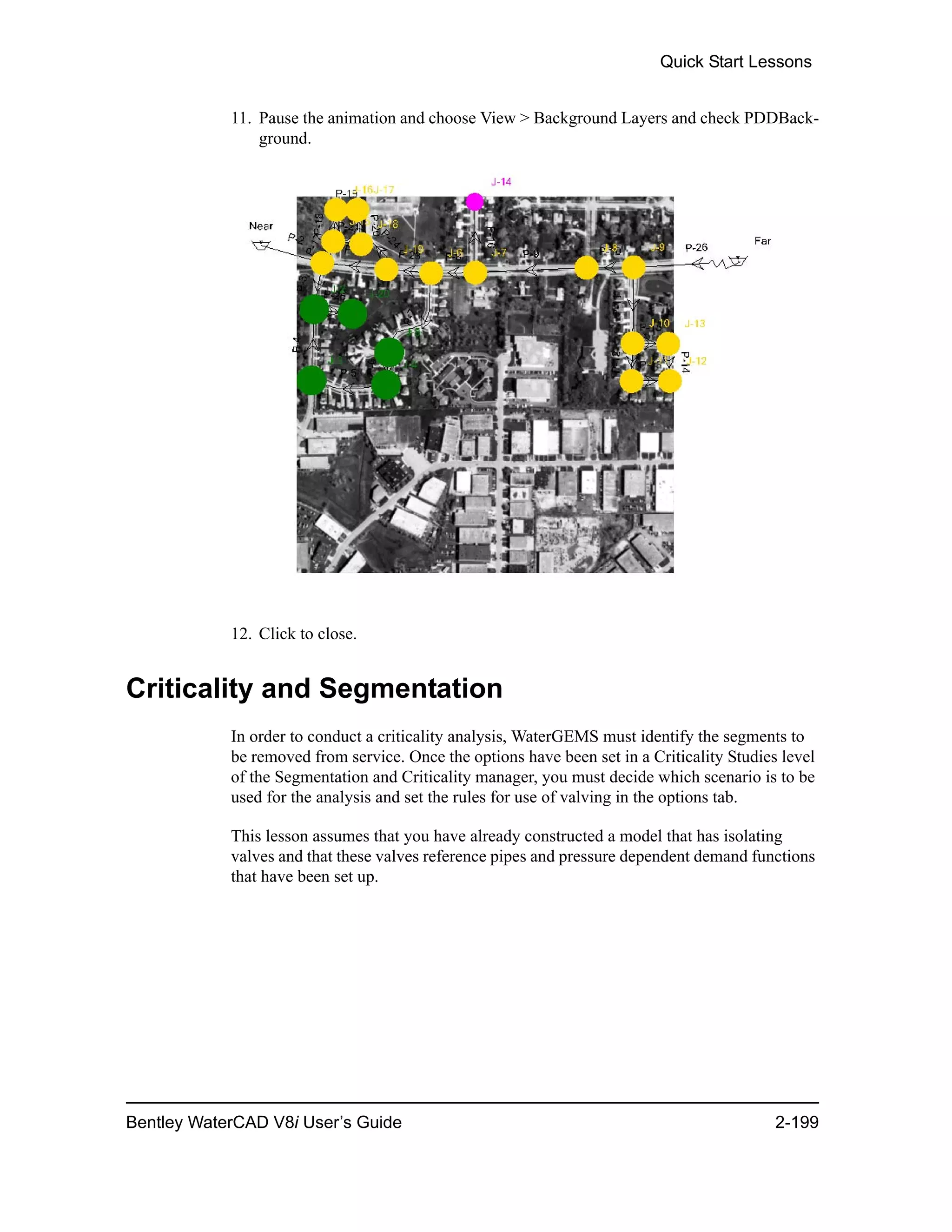 Quick Start Lessons
Bentley WaterCAD V8i User’s Guide 2-199
11. Pause the animation and choose View > Background Layers and check PDDBack-
ground.
12. Click to close.
Criticality and Segmentation
In order to conduct a criticality analysis, WaterGEMS must identify the segments to
be removed from service. Once the options have been set in a Criticality Studies level
of the Segmentation and Criticality manager, you must decide which scenario is to be
used for the analysis and set the rules for use of valving in the options tab.
This lesson assumes that you have already constructed a model that has isolating
valves and that these valves reference pipes and pressure dependent demand functions
that have been set up.
 