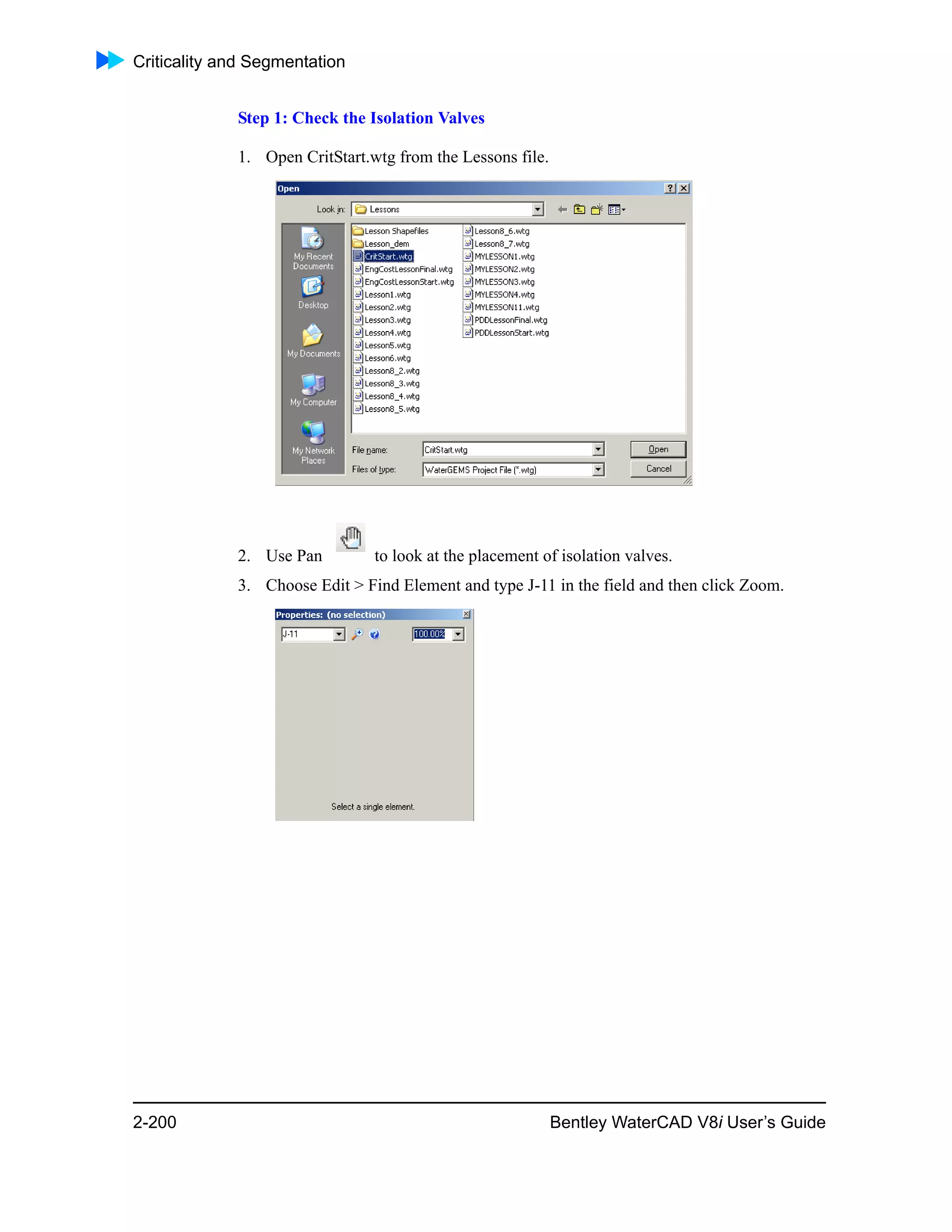 Criticality and Segmentation
2-200 Bentley WaterCAD V8i User’s Guide
Step 1: Check the Isolation Valves
1. Open CritStart.wtg from the Lessons file.
2. Use Pan to look at the placement of isolation valves.
3. Choose Edit > Find Element and type J-11 in the field and then click Zoom.
 
