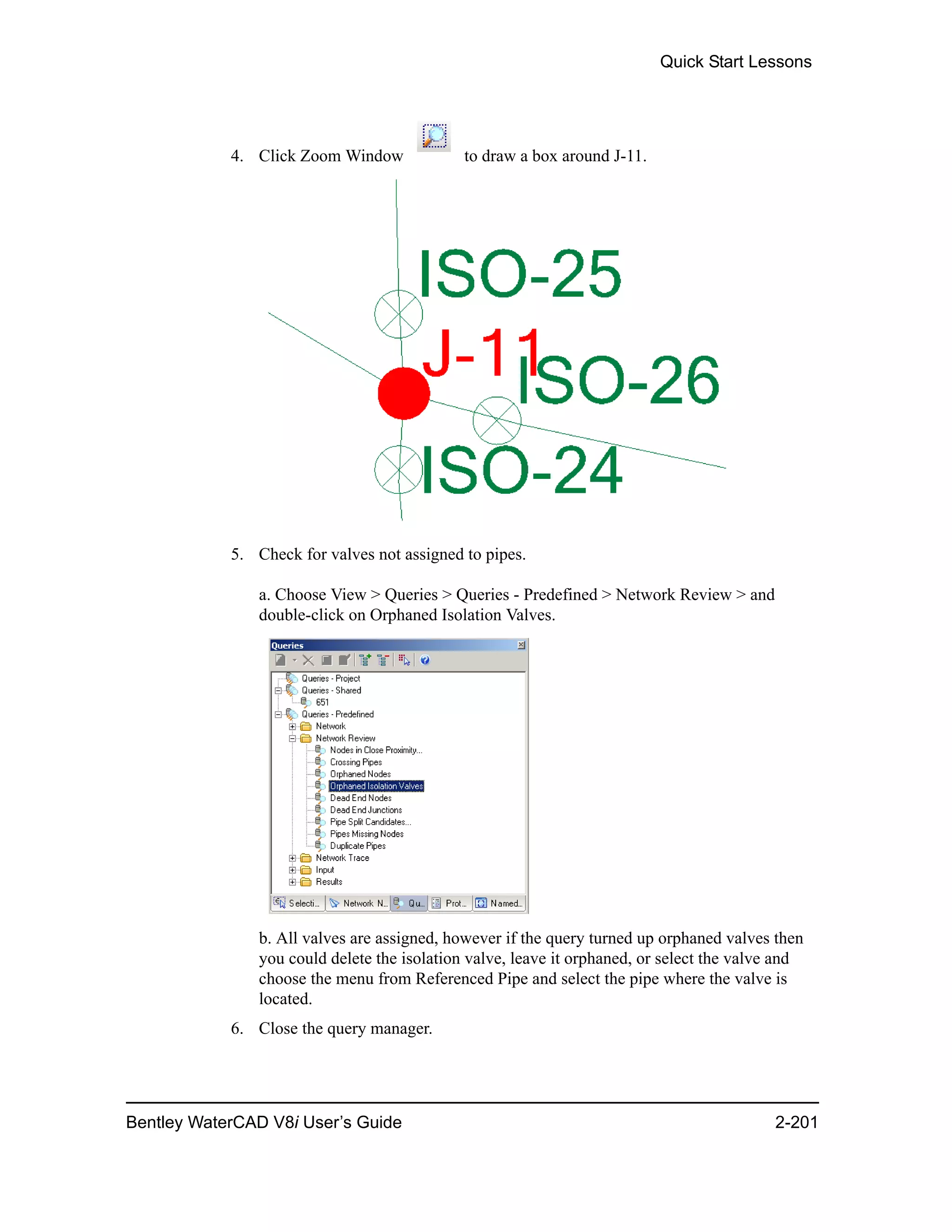 Quick Start Lessons
Bentley WaterCAD V8i User’s Guide 2-201
4. Click Zoom Window to draw a box around J-11.
5. Check for valves not assigned to pipes.
a. Choose View > Queries > Queries - Predefined > Network Review > and
double-click on Orphaned Isolation Valves.
b. All valves are assigned, however if the query turned up orphaned valves then
you could delete the isolation valve, leave it orphaned, or select the valve and
choose the menu from Referenced Pipe and select the pipe where the valve is
located.
6. Close the query manager.
 