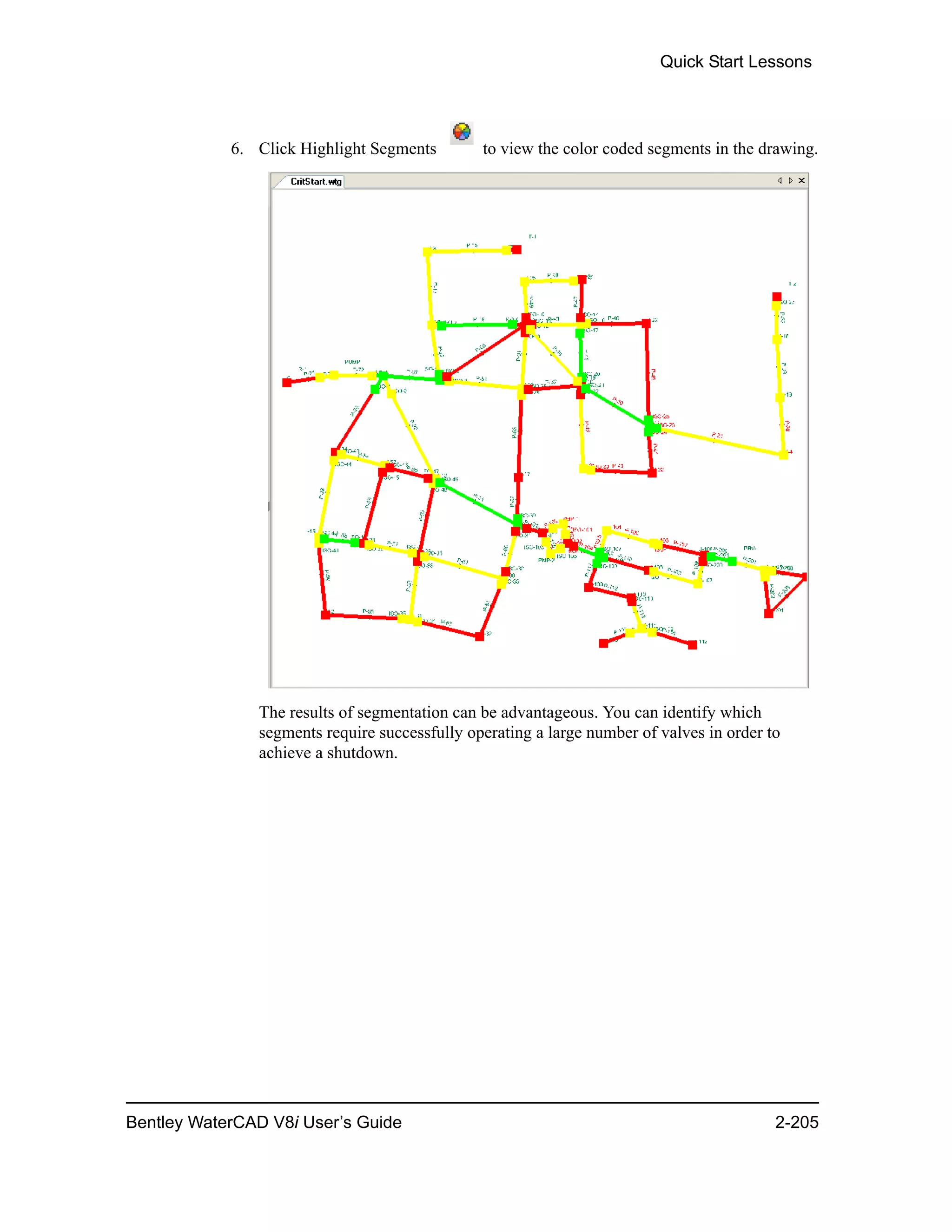 Quick Start Lessons
Bentley WaterCAD V8i User’s Guide 2-205
6. Click Highlight Segments to view the color coded segments in the drawing.
The results of segmentation can be advantageous. You can identify which
segments require successfully operating a large number of valves in order to
achieve a shutdown.
 