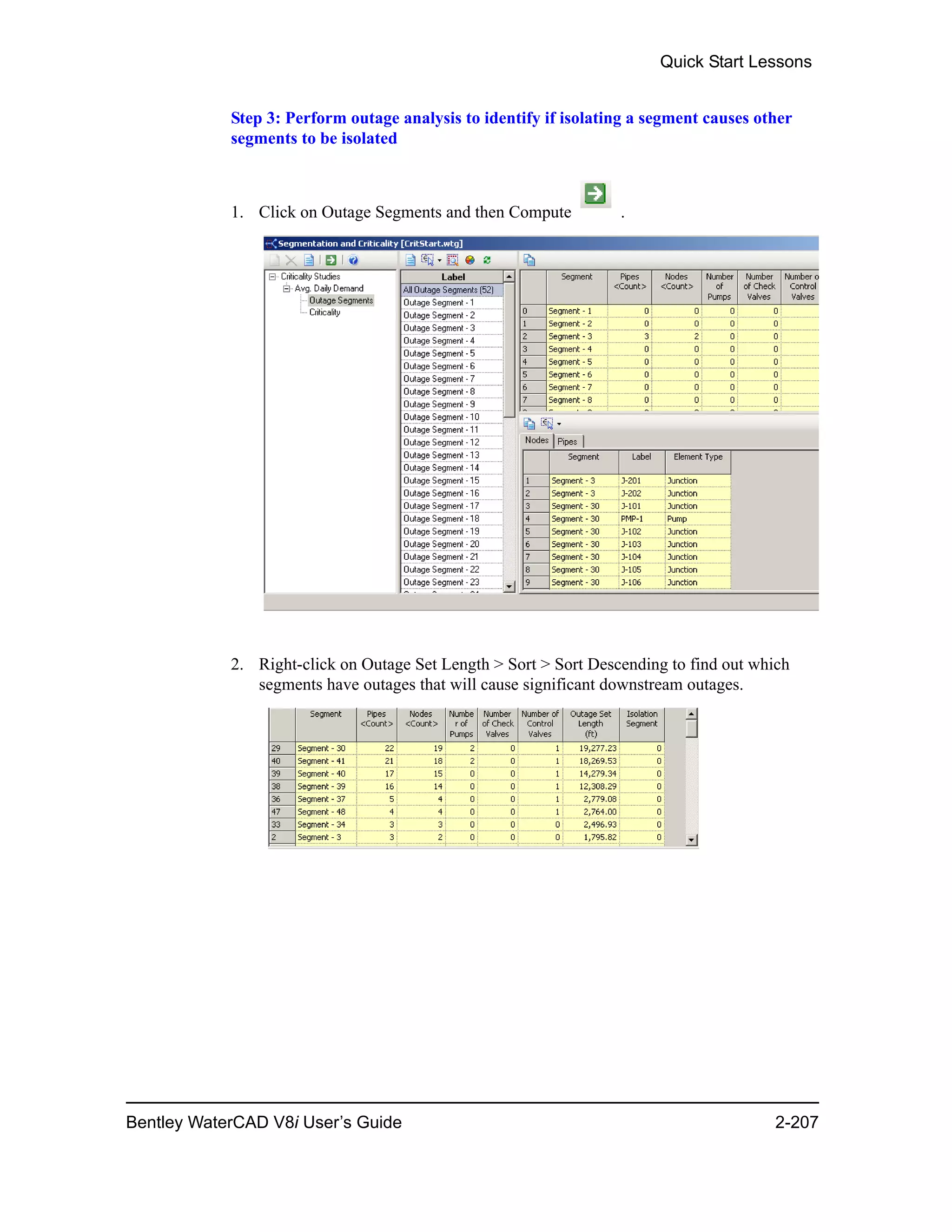 Quick Start Lessons
Bentley WaterCAD V8i User’s Guide 2-207
Step 3: Perform outage analysis to identify if isolating a segment causes other
segments to be isolated
1. Click on Outage Segments and then Compute .
2. Right-click on Outage Set Length > Sort > Sort Descending to find out which
segments have outages that will cause significant downstream outages.
 