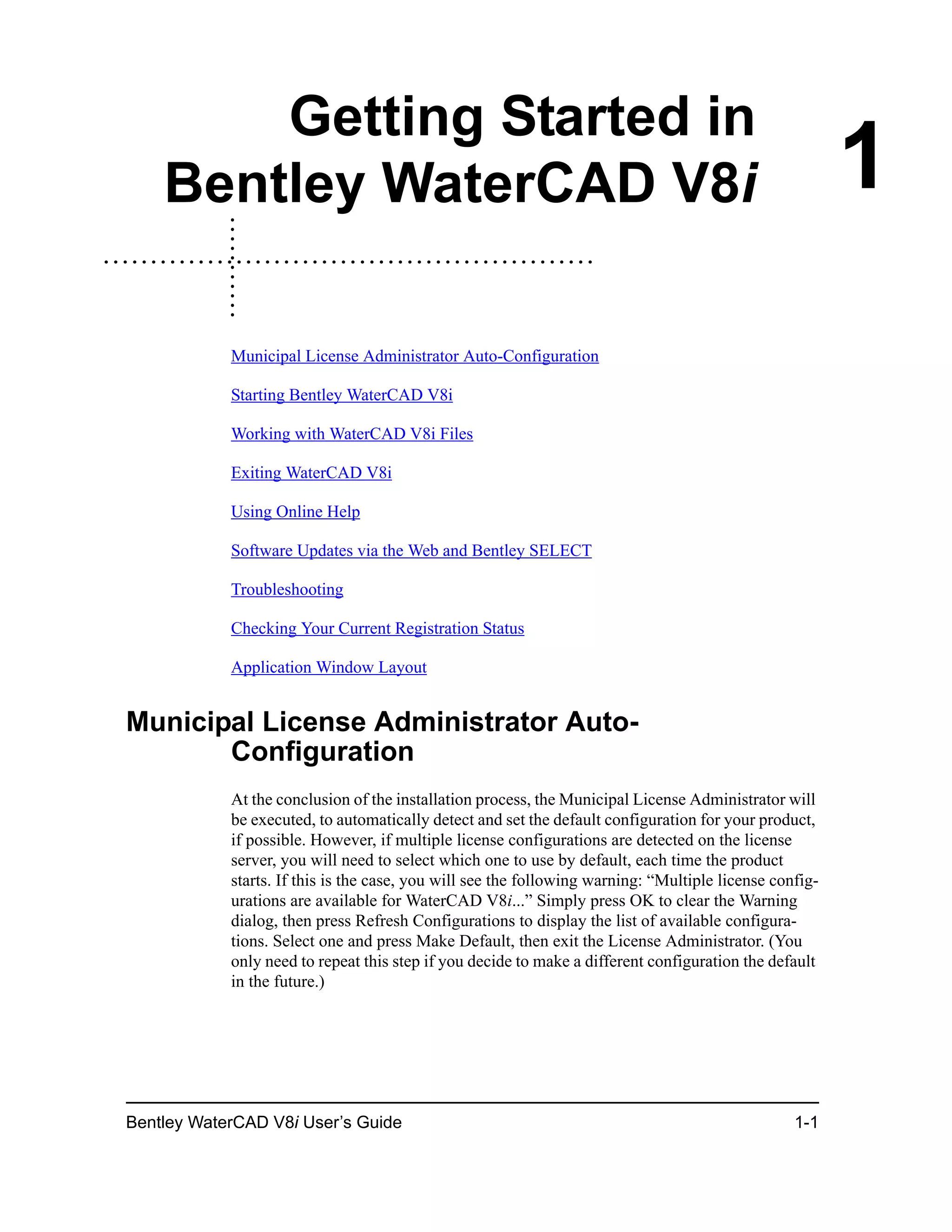 Bentley WaterCAD V8i User’s Guide 1-1
1
Getting Started in
Bentley WaterCAD V8i
Municipal License Administrator Auto-Configuration
Starting Bentley WaterCAD V8i
Working with WaterCAD V8i Files
Exiting WaterCAD V8i
Using Online Help
Software Updates via the Web and Bentley SELECT
Troubleshooting
Checking Your Current Registration Status
Application Window Layout
Municipal License Administrator Auto-
Configuration
At the conclusion of the installation process, the Municipal License Administrator will
be executed, to automatically detect and set the default configuration for your product,
if possible. However, if multiple license configurations are detected on the license
server, you will need to select which one to use by default, each time the product
starts. If this is the case, you will see the following warning: “Multiple license config-
urations are available for WaterCAD V8i...” Simply press OK to clear the Warning
dialog, then press Refresh Configurations to display the list of available configura-
tions. Select one and press Make Default, then exit the License Administrator. (You
only need to repeat this step if you decide to make a different configuration the default
in the future.)
 