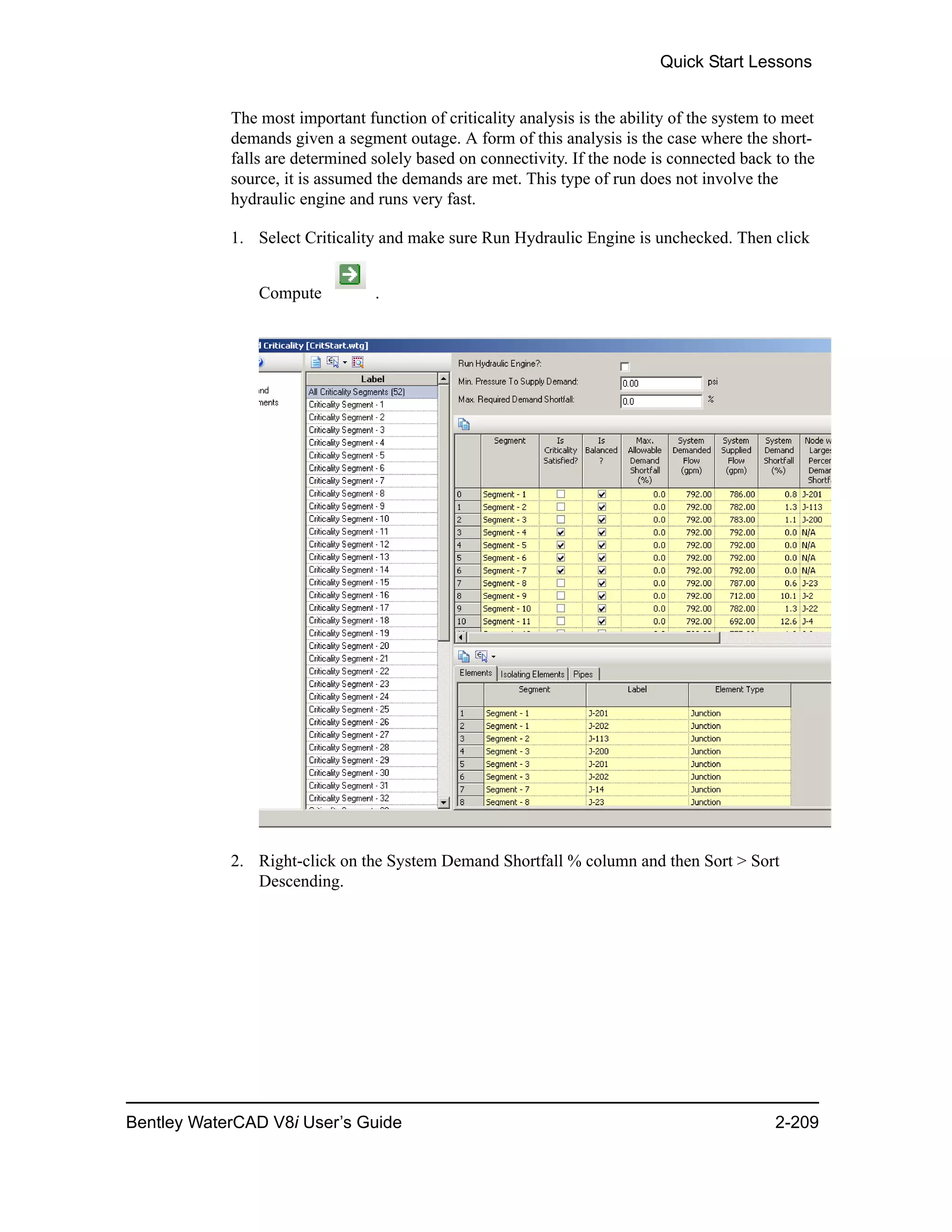 Quick Start Lessons
Bentley WaterCAD V8i User’s Guide 2-209
The most important function of criticality analysis is the ability of the system to meet
demands given a segment outage. A form of this analysis is the case where the short-
falls are determined solely based on connectivity. If the node is connected back to the
source, it is assumed the demands are met. This type of run does not involve the
hydraulic engine and runs very fast.
1. Select Criticality and make sure Run Hydraulic Engine is unchecked. Then click
Compute .
2. Right-click on the System Demand Shortfall % column and then Sort > Sort
Descending.
 