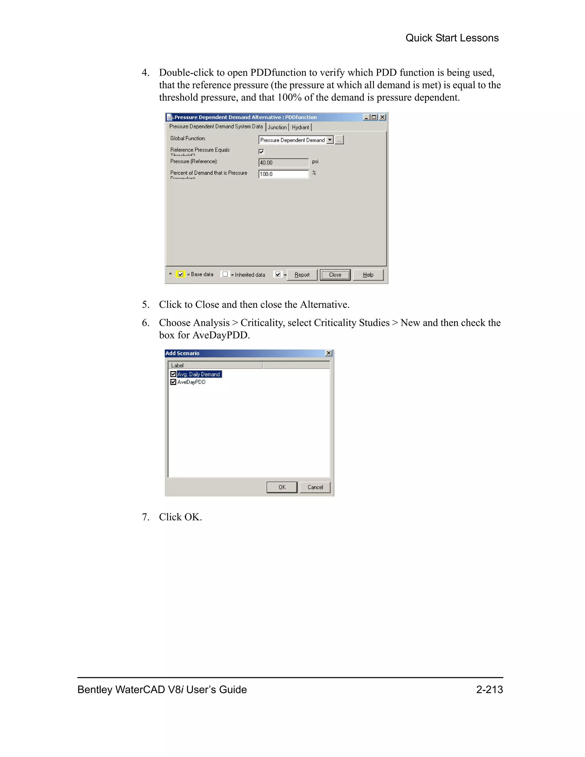 Quick Start Lessons
Bentley WaterCAD V8i User’s Guide 2-213
4. Double-click to open PDDfunction to verify which PDD function is being used,
that the reference pressure (the pressure at which all demand is met) is equal to the
threshold pressure, and that 100% of the demand is pressure dependent.
5. Click to Close and then close the Alternative.
6. Choose Analysis > Criticality, select Criticality Studies > New and then check the
box for AveDayPDD.
7. Click OK.
 