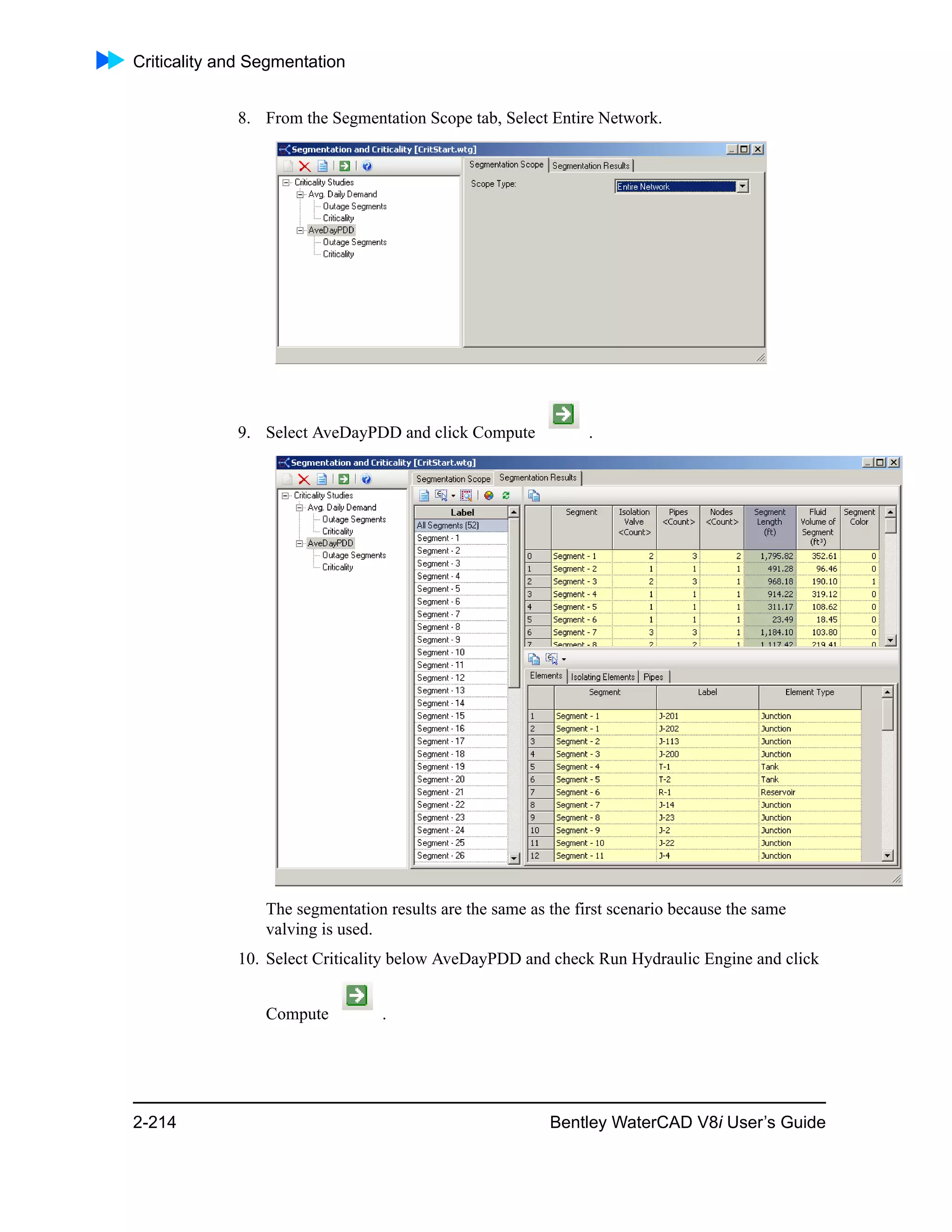 Criticality and Segmentation
2-214 Bentley WaterCAD V8i User’s Guide
8. From the Segmentation Scope tab, Select Entire Network.
9. Select AveDayPDD and click Compute .
The segmentation results are the same as the first scenario because the same
valving is used.
10. Select Criticality below AveDayPDD and check Run Hydraulic Engine and click
Compute .
 